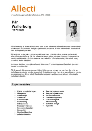 www.allecti.se, par.wallerborg@allecti.se, 0708-500866
Pär
Wallerborg
HR-Konsult
Pär Wallerborg är en HR-konsult med över 20 års erfarenhet från HR-området, som HR-chef
och konsult. Att utvärdera policyer, system och processer, är Pärs hemmaplan, liksom att få
dem att fungera i praktiken.
Pär erbjuder strategiskt och operativt HR-stöd med inriktning på att hitta de enklaste och
effektivaste lösningarna. Pär har erfarenhet av att hjälpa entreprenördrivna företag med de
mest grundläggande HR- funktionerna, men också av HR-chefsuppdrag i lite större bolag
och av att agera specialist.
Kunderna återfinns inom tjänsteföretag, inte minst IT, men också inom fastighet, sjukvård,
industri och utbildning.
Pär är van att räkna om processer i tid och/eller pengar och vet hur man kan dra nytta av
befintliga erfarenheter och kunskaper i ett förändringsarbete. Han är en van utbildare, mentor
och coach och en driven stilist. Han besitter också en spetskompetens inom vetenskaplig
metod och statistik.
Expertområden

• Kultur och värderingar
• Målsystem
• Arbetsmiljö
• Arbetsrätt
• Kollektivavtal
• Förhandling
• HR-revisoner
• Processrevisioner
• Löneadministration
• Lönepolicy
• Lönekartläggning
• Arbetsvärdering
• Rekryteringsprocesser
• Rekryteringsekonomi
• Personalekonomi
• Talent Management
• Outsourcing och
Backsourcing
• Statistisk analys
• Nyckeltal
 