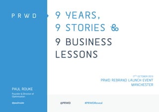 9 YEARS,
9 STORIES &
9 BUSINESS
LESSONS
17TH OCTOBER 2013

PRWD REBRAND LAUNCH EVENT
MANCHESTER
PAUL ROUKE
Founder & Director of
Optimisation
@paulrouke

@PRWD

#PRWDReveal

 