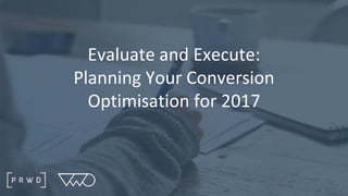 Evaluate and Execute:
Planning Your Conversion
Optimisation for 2017
 