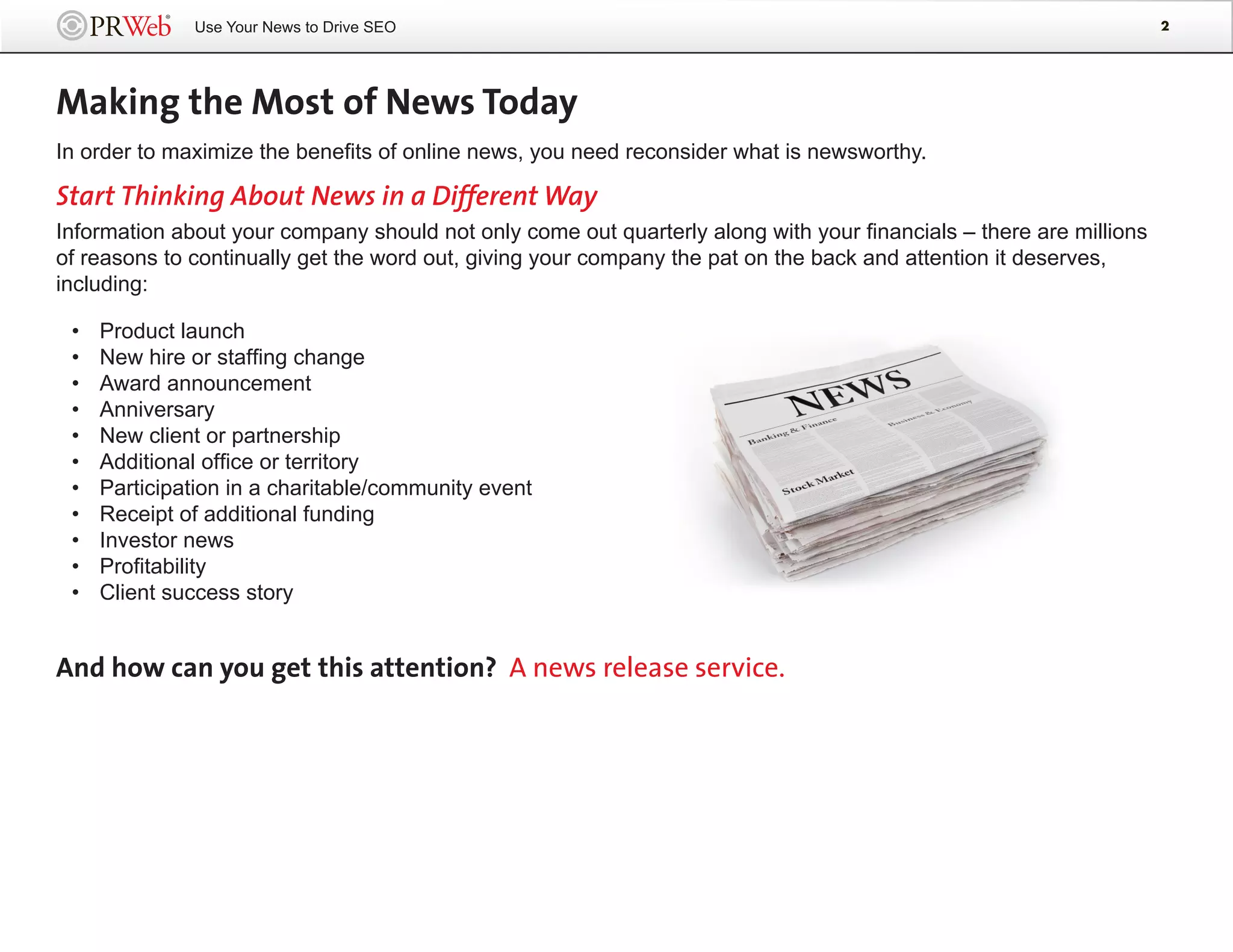Use Your News to Drive SEO                                                                            2




Making the Most of News Today
In order to maximize the benefits of online news, you need reconsider what is newsworthy.

Start Thinking About News in a Different Way
Information about your company should not only come out quarterly along with your financials – there are millions
of reasons to continually get the word out, giving your company the pat on the back and attention it deserves,
including:

 •   Product launch
 •   New hire or staffing change
 •   Award announcement
 •   Anniversary
 •   New client or partnership
 •   Additional office or territory
 •   Participation in a charitable/community event
 •   Receipt of additional funding
 •   Investor news
 •   Profitability
 •   Client success story


And how can you get this attention? A news release service.
 