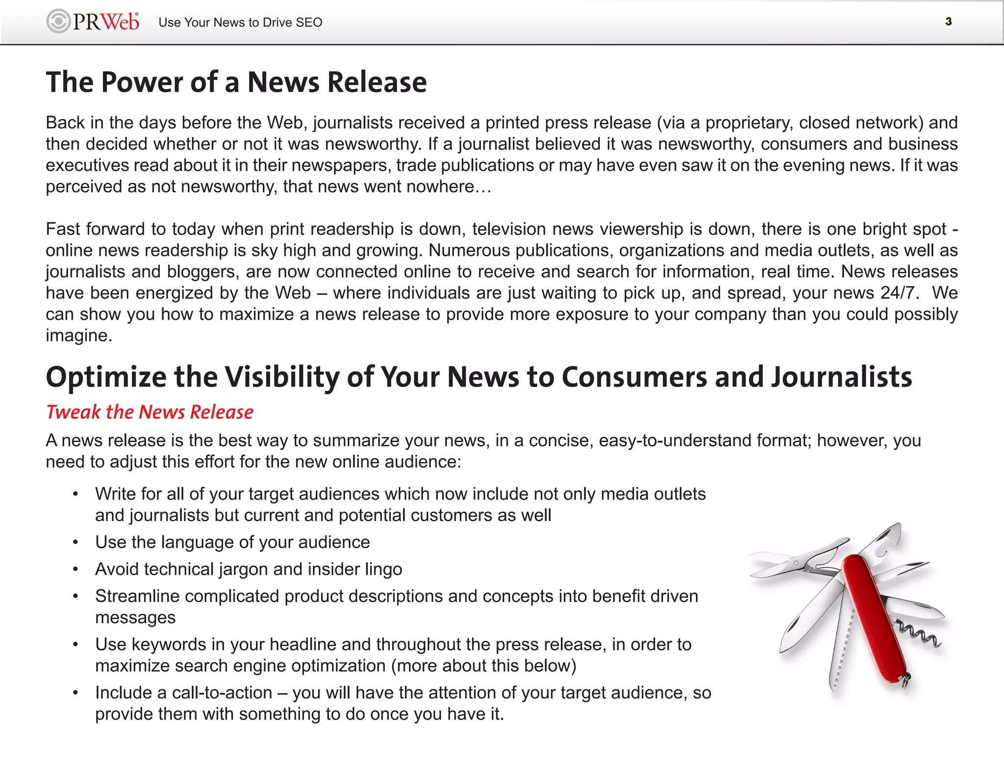 Use Your News to Drive SEO                                                                             3




The Power of a News Release
Back in the days before the Web, journalists received a printed press release (via a proprietary, closed network) and
then decided whether or not it was newsworthy. If a journalist believed it was newsworthy, consumers and business
executives read about it in their newspapers, trade publications or may have even saw it on the evening news. If it was
perceived as not newsworthy, that news went nowhere…

Fast forward to today when print readership is down, television news viewership is down, there is one bright spot -
online news readership is sky high and growing. Numerous publications, organizations and media outlets, as well as
journalists and bloggers, are now connected online to receive and search for information, real time. News releases
have been energized by the Web – where individuals are just waiting to pick up, and spread, your news 24/7. We
can show you how to maximize a news release to provide more exposure to your company than you could possibly
imagine.

Optimize the Visibility of Your News to Consumers and Journalists
Tweak the News Release
A news release is the best way to summarize your news, in a concise, easy-to-understand format; however, you
need to adjust this effort for the new online audience:
   • Write for all of your target audiences which now include not only media outlets
     and journalists but current and potential customers as well
   • Use the language of your audience
   • Avoid technical jargon and insider lingo
   • Streamline complicated product descriptions and concepts into benefit driven
     messages
   • Use keywords in your headline and throughout the press release, in order to
     maximize search engine optimization (more about this below)
   • Include a call-to-action – you will have the attention of your target audience, so
     provide them with something to do once you have it.
 