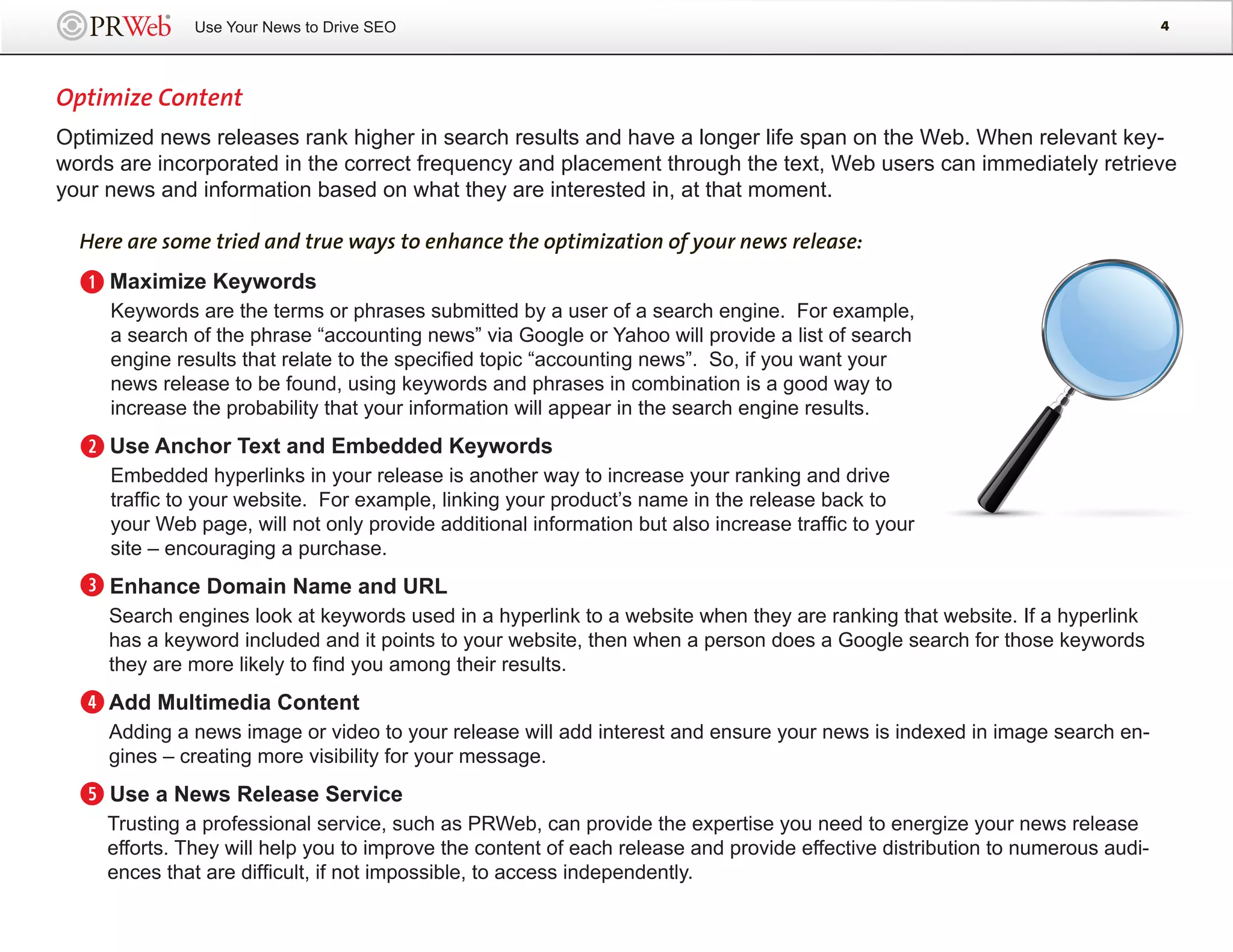 Use Your News to Drive SEO                                                                                       4




Optimize Content
Optimized news releases rank higher in search results and have a longer life span on the Web. When relevant key-
words are incorporated in the correct frequency and placement through the text, Web users can immediately retrieve
your news and information based on what they are interested in, at that moment.

  Here are some tried and true ways to enhance the optimization of your news release:

  q Maximize Keywords
     Keywords are the terms or phrases submitted by a user of a search engine. For example,
     a search of the phrase “accounting news” via Google or Yahoo will provide a list of search
     engine results that relate to the specified topic “accounting news”. So, if you want your
     news release to be found, using keywords and phrases in combination is a good way to
     increase the probability that your information will appear in the search engine results.

  w Use Anchor Text and Embedded Keywords
     Embedded hyperlinks in your release is another way to increase your ranking and drive
     traffic to your website. For example, linking your product’s name in the release back to
     your Web page, will not only provide additional information but also increase traffic to your
     site – encouraging a purchase.

  e Enhance Domain Name and URL
     Search engines look at keywords used in a hyperlink to a website when they are ranking that website. If a hyperlink
     has a keyword included and it points to your website, then when a person does a Google search for those keywords
     they are more likely to find you among their results.

  r Add Multimedia Content
     Adding a news image or video to your release will add interest and ensure your news is indexed in image search en-
     gines – creating more visibility for your message.

  t Use a News Release Service
     Trusting a professional service, such as PRWeb, can provide the expertise you need to energize your news release
     efforts. They will help you to improve the content of each release and provide effective distribution to numerous audi-
     ences that are difficult, if not impossible, to access independently.
 
