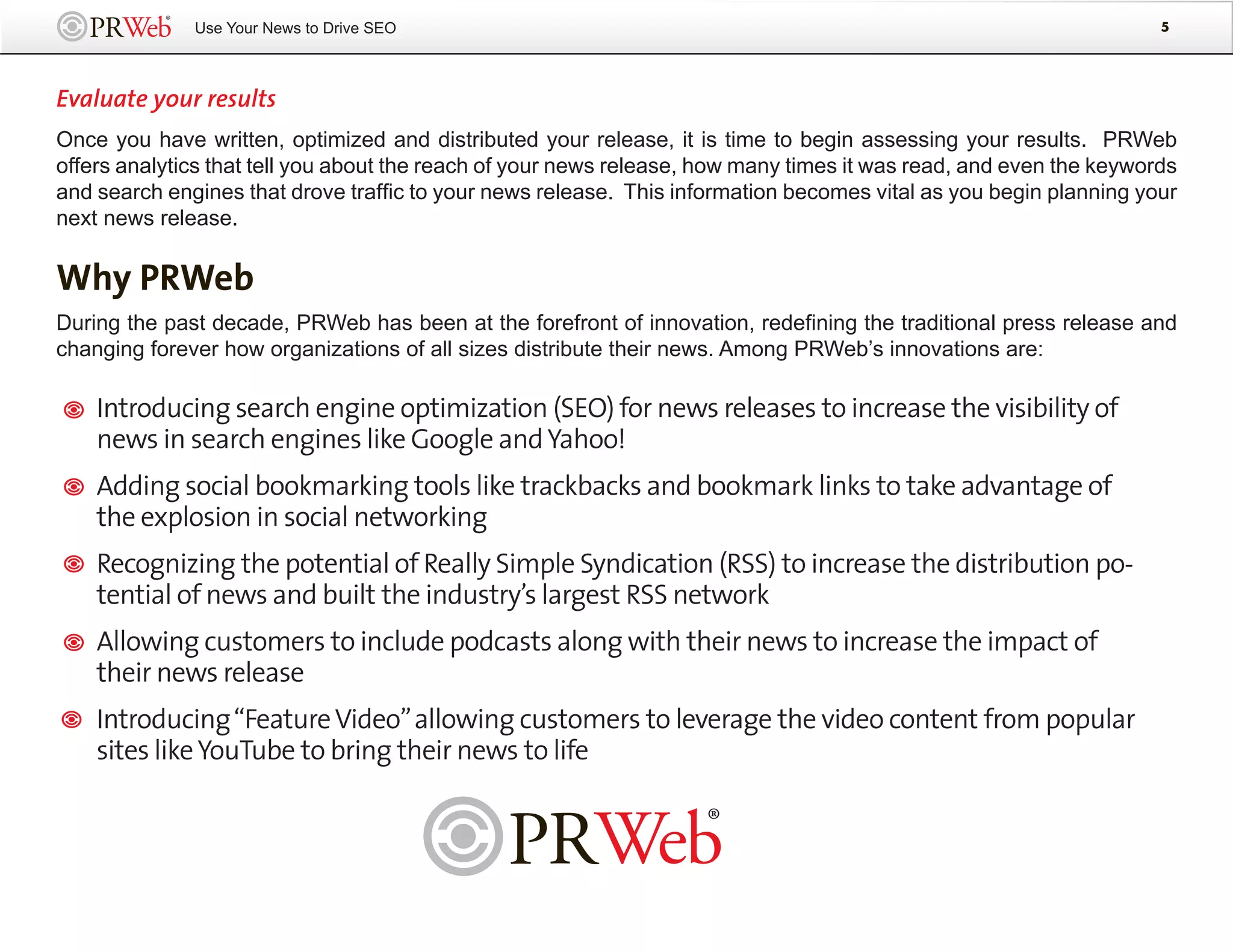 Use Your News to Drive SEO                                                                            5




Evaluate your results
Once you have written, optimized and distributed your release, it is time to begin assessing your results. PRWeb
offers analytics that tell you about the reach of your news release, how many times it was read, and even the keywords
and search engines that drove traffic to your news release. This information becomes vital as you begin planning your
next news release.

Why PRWeb
During the past decade, PRWeb has been at the forefront of innovation, redefining the traditional press release and
changing forever how organizations of all sizes distribute their news. Among PRWeb’s innovations are:

    Introducing search engine optimization (SEO) for news releases to increase the visibility of
    news in search engines like Google and Yahoo!
    Adding social bookmarking tools like trackbacks and bookmark links to take advantage of
    the explosion in social networking
    Recognizing the potential of Really Simple Syndication (RSS) to increase the distribution po-
    tential of news and built the industry’s largest RSS network
    Allowing customers to include podcasts along with their news to increase the impact of
    their news release
    Introducing “Feature Video” allowing customers to leverage the video content from popular
    sites like YouTube to bring their news to life
 