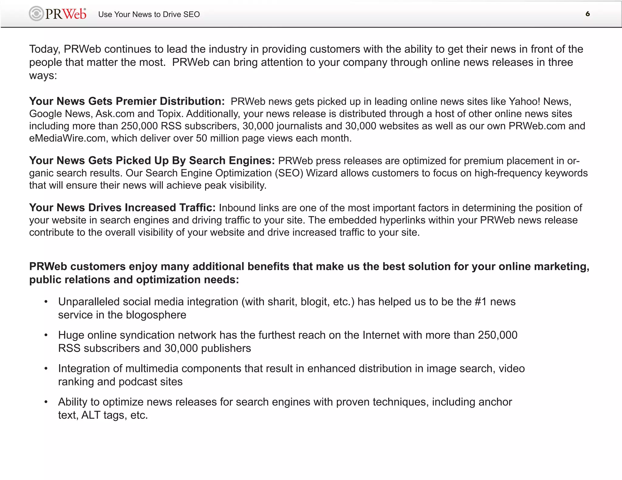 Use Your News to Drive SEO                                                                                   6




Today, PRWeb continues to lead the industry in providing customers with the ability to get their news in front of the
people that matter the most. PRWeb can bring attention to your company through online news releases in three
ways:

Your News Gets Premier Distribution: PRWeb news gets picked up in leading online news sites like Yahoo! News,
Google News, Ask.com and Topix. Additionally, your news release is distributed through a host of other online news sites
including more than 250,000 RSS subscribers, 30,000 journalists and 30,000 websites as well as our own PRWeb.com and
eMediaWire.com, which deliver over 50 million page views each month.

Your News Gets Picked Up By Search Engines: PRWeb press releases are optimized for premium placement in or-
ganic search results. Our Search Engine Optimization (SEO) Wizard allows customers to focus on high-frequency keywords
that will ensure their news will achieve peak visibility.

Your News Drives Increased Traffic: Inbound links are one of the most important factors in determining the position of
your website in search engines and driving traffic to your site. The embedded hyperlinks within your PRWeb news release
contribute to the overall visibility of your website and drive increased traffic to your site.


PRWeb customers enjoy many additional benefits that make us the best solution for your online marketing,
public relations and optimization needs:

   • Unparalleled social media integration (with sharit, blogit, etc.) has helped us to be the #1 news
     service in the blogosphere
   • Huge online syndication network has the furthest reach on the Internet with more than 250,000
     RSS subscribers and 30,000 publishers
   • Integration of multimedia components that result in enhanced distribution in image search, video
     ranking and podcast sites
   • Ability to optimize news releases for search engines with proven techniques, including anchor
     text, ALT tags, etc.
 