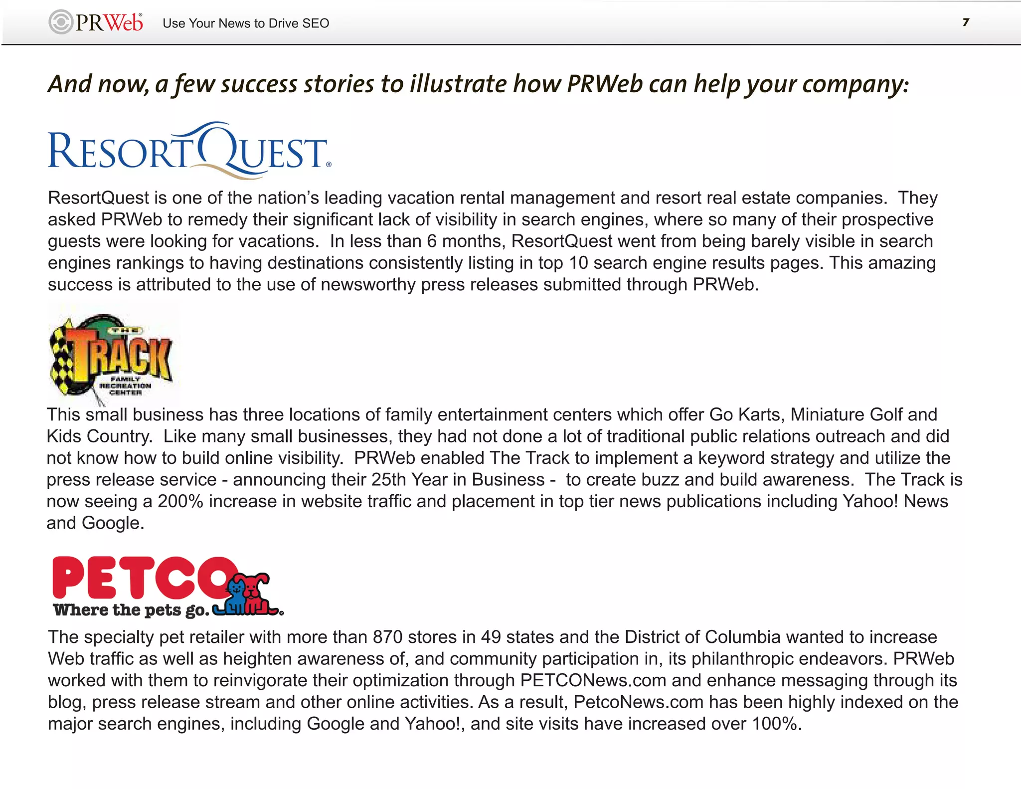 Use Your News to Drive SEO                                                                            7




And now, a few success stories to illustrate how PRWeb can help your company:



ResortQuest is one of the nation’s leading vacation rental management and resort real estate companies. They
asked PRWeb to remedy their significant lack of visibility in search engines, where so many of their prospective
guests were looking for vacations. In less than 6 months, ResortQuest went from being barely visible in search
engines rankings to having destinations consistently listing in top 10 search engine results pages. This amazing
success is attributed to the use of newsworthy press releases submitted through PRWeb.




This small business has three locations of family entertainment centers which offer Go Karts, Miniature Golf and
Kids Country. Like many small businesses, they had not done a lot of traditional public relations outreach and did
not know how to build online visibility. PRWeb enabled The Track to implement a keyword strategy and utilize the
press release service - announcing their 25th Year in Business - to create buzz and build awareness. The Track is
now seeing a 200% increase in website traffic and placement in top tier news publications including Yahoo! News
and Google.




The specialty pet retailer with more than 870 stores in 49 states and the District of Columbia wanted to increase
Web traffic as well as heighten awareness of, and community participation in, its philanthropic endeavors. PRWeb
worked with them to reinvigorate their optimization through PETCONews.com and enhance messaging through its
blog, press release stream and other online activities. As a result, PetcoNews.com has been highly indexed on the
major search engines, including Google and Yahoo!, and site visits have increased over 100%.
 