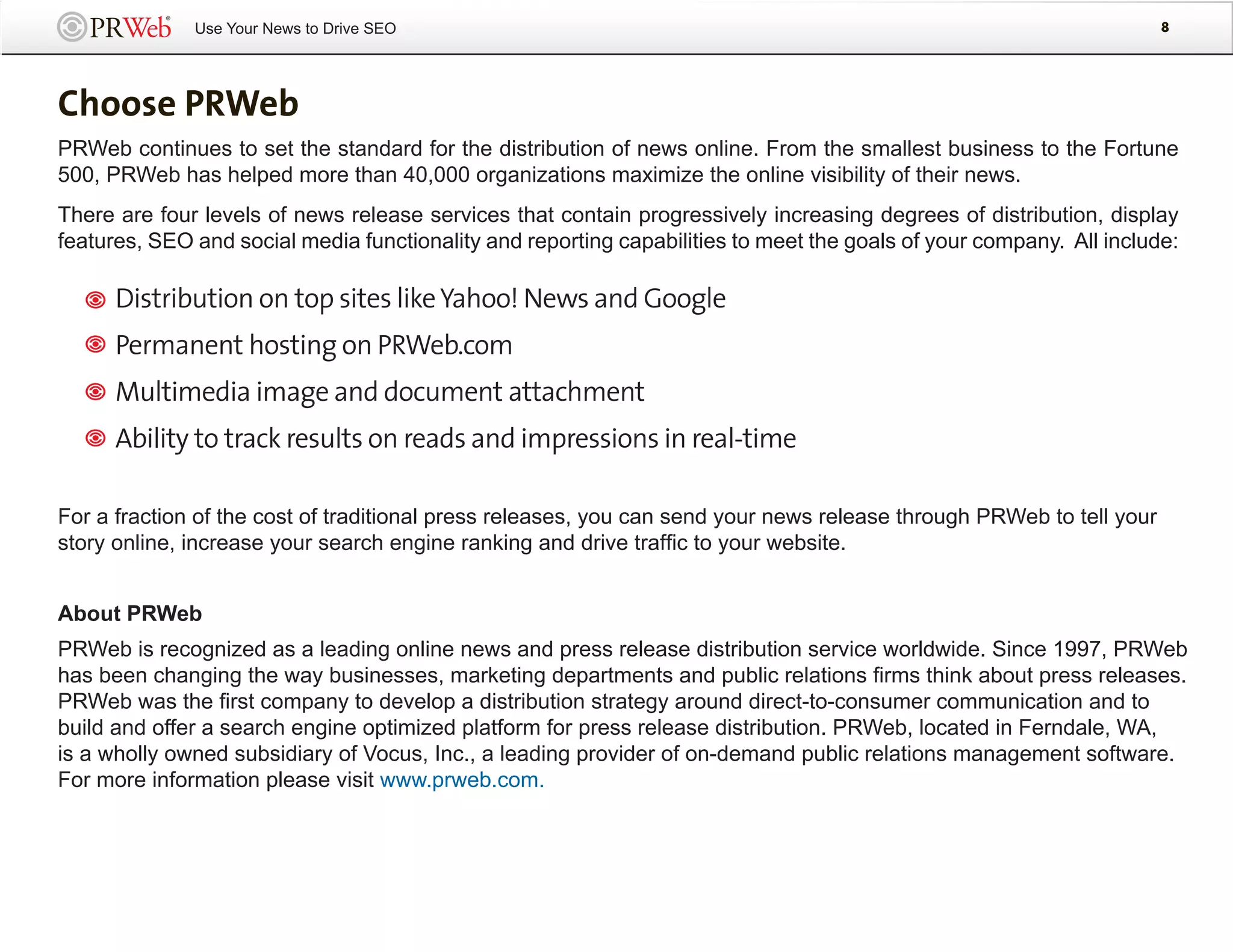 Use Your News to Drive SEO                                                                              8




Choose PRWeb
PRWeb continues to set the standard for the distribution of news online. From the smallest business to the Fortune
500, PRWeb has helped more than 40,000 organizations maximize the online visibility of their news.
There are four levels of news release services that contain progressively increasing degrees of distribution, display
features, SEO and social media functionality and reporting capabilities to meet the goals of your company. All include:

      Distribution on top sites like Yahoo! News and Google
      Permanent hosting on PRWeb.com
      Multimedia image and document attachment
      Ability to track results on reads and impressions in real-time

For a fraction of the cost of traditional press releases, you can send your news release through PRWeb to tell your
story online, increase your search engine ranking and drive traffic to your website.


About PRWeb
PRWeb is recognized as a leading online news and press release distribution service worldwide. Since 1997, PRWeb
has been changing the way businesses, marketing departments and public relations firms think about press releases.
PRWeb was the first company to develop a distribution strategy around direct-to-consumer communication and to
build and offer a search engine optimized platform for press release distribution. PRWeb, located in Ferndale, WA,
is a wholly owned subsidiary of Vocus, Inc., a leading provider of on-demand public relations management software.
For more information please visit www.prweb.com.
 