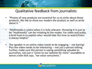 Qualitative feedback from journalists“Photos of new products are essential for us to write about those products. We like to show our readers the product as well as write about it. ““Multimedia is useful when it is fully relevant--throwing it in just to be "multimedia" can be irritating to the reader. For video and audio, a brief lead-in to explain why I would take the time to watch/listen is always helpful.”The speaker in an online video needs to be engaging -- not boring! Plus the video needs to be interesting -- not just a person talking. Further, make sure the person is saying something valuable to journalists, not just a "come to our website for more" soundbite or worse a bite that says, "we value consumers."