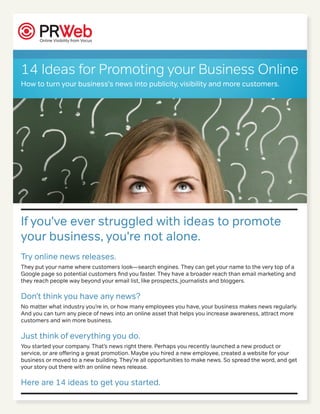 14 Ideas for Promoting your Business Online
How to turn your business's news into publicity, visibility and more customers.




If you've ever struggled with ideas to promote
your business, you're not alone.
Try online news releases.
They put your name where customers look—search engines. They can get your name to the very top of a
Google page so potential customers find you faster. They have a broader reach than email marketing and
they reach people way beyond your email list, like prospects, journalists and bloggers.

Don’t think you have any news?
No matter what industry you’re in, or how many employees you have, your business makes news regularly.
And you can turn any piece of news into an online asset that helps you increase awareness, attract more
customers and win more business.

Just think of everything you do.
You started your company. That’s news right there. Perhaps you recently launched a new product or
service, or are offering a great promotion. Maybe you hired a new employee, created a website for your
business or moved to a new building. They're all opportunities to make news. So spread the word, and get
your story out there with an online news release.

Here are 14 ideas to get you started.
 