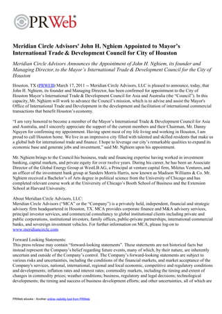 Meridian Circle Advisors' John H. Nghiem Appointed to Mayor’s
International Trade & Development Council for City of Houston
Meridian Circle Advisors Announces the Appointment of John H. Nghiem, its founder and
Managing Director, to the Mayor’s International Trade & Development Council for the City of
Houston
Houston, TX (PRWEB) March 17, 2011 -- Meridian Circle Advisors, LLC is pleased to announce, today, that
John H. Nghiem, its founder and Managing Director, has been confirmed for appointment to the City of
Houston Mayor’s International Trade & Development Council for Asia and Australia (the “Council”). In this
capacity, Mr. Nghiem will work to advance the Council’s mission, which is to advise and assist the Mayor's
Office of International Trade and Development in the development and facilitation of international commercial
transactions that benefit Houston’s economy.

“I am very honored to become a member of the Mayor’s International Trade & Development Council for Asia
and Australia, and I sincerely appreciate the support of the current members and their Chairman, Mr. Danny
Nguyen for confirming my appointment. Having spent most of my life living and working in Houston, I am
proud to call Houston home. We live in an impressive city filled with talented and skilled residents that make us
a global hub for international trade and finance. I hope to leverage our city’s remarkable qualities to expand its
economic base and generate jobs and investment,” said Mr. Nghiem upon his appointment.

Mr. Nghiem brings to the Council his business, trade and financing expertise having worked in investment
banking, capital markets, and private equity for over twelve years. During his career, he has been an Associate
Director of the Global Energy Group at WestLB AG, a Principal at venture capital firm, Miletus Ventures, and
an officer of the investment bank group at Sanders Morris Harris, now known as Madison Williams & Co. Mr.
Nghiem received a Bachelor’s of Arts degree in political science from the University of Chicago and has
completed relevant course work at the University of Chicago’s Booth School of Business and the Extension
School at Harvard University.

About Meridian Circle Advisors, LLC:
Meridian Circle Advisors (“MCA” or the “Company”) is a privately held, independent, financial and strategic
advisory firm headquartered in Houston, TX. MCA provides corporate finance and M&A advisory services,
principal investor services, and commercial consultancy to global institutional clients including private and
public corporations, institutional investors, family offices, public-private partnerships, international commercial
banks, and sovereign investment vehicles. For further information on MCA, please log-on to
www.meridiancircle.com.

Forward Looking Statements:
This press release may contain “forward-looking statements”. These statements are not historical facts but
instead represent the Company’s belief regarding future events, many of which, by their nature, are inherently
uncertain and outside of the Company’s control. The Company’s forward-looking statements are subject to
various risks and uncertainties, including the conditions of the financial markets, and market acceptance of the
Company's services, national, international, regional and local economic, competitive and regulatory conditions
and developments; inflation rates and interest rates; commodity markets, including the timing and extent of
changes in commodity prices; weather conditions; business, regulatory and legal decisions; technological
developments; the timing and success of business development efforts; and other uncertainties, all of which are


PRWeb ebooks - Another online visibility tool from PRWeb
 