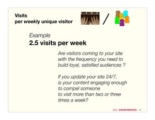 Visits
per weekly unique visitor

      Example
      2.5 visits per week
                  Are visitors coming to your site
                  with the frequency you need to
                  build loyal, satisﬁed audiences ?

                  If you update your site 24/7,
                  is your content engaging enough
                  to compel someone
                  to visit more than two or three
                  times a week?
                                                      19
 