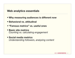 Web analytics essentials

• Why measuring audiences is different now
• Behavioral vs. attitudinal
• “Famous metrics” vs. useful ones
• Basic site metrics
  Counting vs. calculating engagement

• Social media metrics
  Understanding followers, analyzing content




                                               2
 