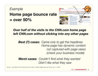 Example
     Home page bounce rate
     = over 50%

            Over half of the visits to the CNN.com home page
            left CNN.com without clicking into any other pages

                     Best (?) cases: Came only to get the headlines
                                     Home page has dynamic content
                                        not captured with page views
                                        (check your business model)
                     Worst cases: Couldn’t ﬁnd what they wanted
                                  Didn’t like what they saw
Source: “Can CNN, the Go-To Site, Get You to Stay?” by Brian Stetler, New York Times, Jan. 17, 2009
                                                                                                      22
 