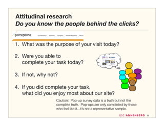 Attitudinal research
Do you know the people behind the clicks?


1. What was the purpose of your visit today?

2. Were you able to
   complete your task today?

3. If not, why not?

4. If you did complete your task,
   what did you enjoy most about our site?
                  Caution: Pop-up survey data is a truth but not the
                  complete truth. Pop-ups are only completed by those
                  who feel like it...it’s not a representative sample.
                                                                         25
 