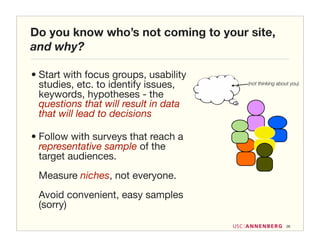 Do you know who’s not coming to your site,
and why?

• Start with focus groups, usability
  studies, etc. to identify issues,    (not thinking about you)

  keywords, hypotheses - the
  questions that will result in data
  that will lead to decisions

• Follow with surveys that reach a
  representative sample of the
  target audiences.
 Measure niches, not everyone.
 Avoid convenient, easy samples
 (sorry)
                                                         26
 