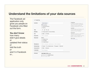 Understand the limitations of your data sources
The Facebook ad
application only
gives you people on
Facebook who ﬁlled
out the form.

You don’t know
how many:
didn’t give details
or
updated their status
or
told the truth
or
aren’t in Facebook
or...




                                                  33
 