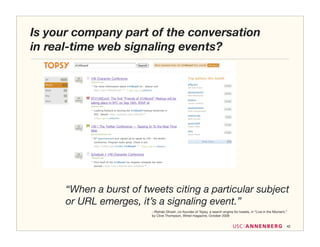 Is your company part of the conversation
in real-time web signaling events?




      “When a burst of tweets citing a particular subject
      or URL emerges, it’s a signaling event.”
                         --Rishab Ghosh, co-founder of Topsy, a search engine for tweets, in “Live in the Moment,”
                         by Clive Thompson, Wired magazine, October 2009


                                                                                                                 42
 