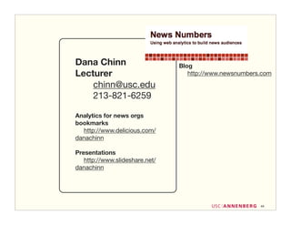 Dana Chinn                      Blog
Lecturer                           http://www.newsnumbers.com

    chinn@usc.edu
    213-821-6259

Analytics for news orgs
bookmarks
  http://www.delicious.com/
danachinn

Presentations
   http://www.slideshare.net/
danachinn




                                                         44
 