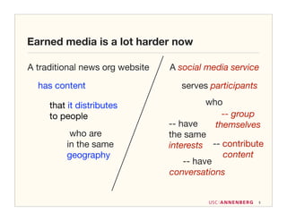 Earned media is a lot harder now

A traditional news org website   A social media service

  has content                       serves participants

     that it distributes                   who
     to people                                 -- group
                                 -- have     themselves
          who are                the same
         in the same             interests -- contribute
         geography                             content
                                     -- have
                                 conversations


                                                          5
 
