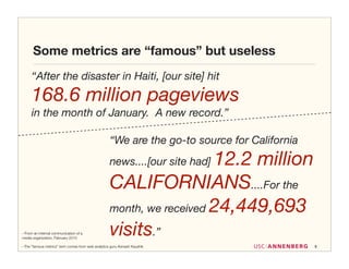 Some metrics are “famous” but useless
      “After the disaster in Haiti, [our site] hit
      168.6 million pageviews
      in the month of January. A new record.”

                                                    “We are the go-to source for California
                                                                       12.2 million
                                                    news....[our site had]

                                                    CALIFORNIANS....For the
                                                    month, we received 24,449,693

--From an internal communication of a
media organization, February 2010
                                                    visits.”
--The ”famous metrics” term comes from web analytics guru Avinash Kaushik                     9
 