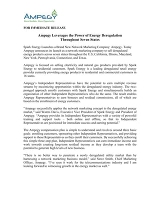 FOR IMMEDIATE RELEASE<br />Ampegy Leverages the Power of Energy Deregulation <br />Throughout Seven States<br />Spark Energy Launches a Brand New Network Marketing Company: Ampegy. Today Ampegy announces its launch as a network marketing company to sell deregulated energy products across seven states throughout the U.S; California, Illinois, Maryland, New York, Pennsylvania, Connecticut, and Texas.<br />Ampegy is focused on selling electricity and natural gas products provided by Spark Energy to residential customers. Spark Energy is a leading deregulated retail energy provider currently providing energy products to residential and commercial customers in 16 states.<br />Ampegy’s Independent Representatives have the potential to earn multiple revenue streams by maximizing opportunities within the deregulated energy industry. The two-pronged approach enrolls customers with Spark Energy and simultaneously builds an organization of other Independent Representatives who do the same. The result enables Ampegy Representatives to earn bonuses and residual commissions, all of which are based on the enrollment of energy customers.<br />“Ampegy successfully applies the network marketing concept to the deregulated energy market,” said Waters Davis, Executive Vice President of Spark Energy and President of Ampegy. “Ampegy provides its Independent Representatives with a variety of powerful training and support tools – both online and offline, so that its Independent Representatives are positioned for immediate success and earning potential.”<br />The Ampegy compensation plan is simple to understand and revolves around three basic goals: enrolling customers, sponsoring other Independent Representatives, and providing support to those Representatives as they enroll their customers. By successfully achieving this simple three-step plan, Independent Representatives can earn immediate income and work towards creating long-term residual income as they develop a team with the potential to generate high levels of new business.<br />“There is no better way to penetrate a newly deregulated utility market than by harnessing a network marketing business model,” said Steve Smith, Chief Marketing Officer, Ampegy. “I’ve seen it work for the telecommunications industry and I am looking forward to witnessing growth in the energy market as well.”<br />About Ampegy<br />Ampegy, a Network Marketing Company, is leveraging the power of deregulation of America’s Energy Industry through Spark Energy. The deregulated residential energy market is a $60 billion industry and growing. As more and more markets become available, the opportunity exists for Independent Representatives to build their own lucrative business in the direct selling market. Ampegy currently offers service through Spark Energy in seven states. To learn more please visit www.Ampegy.com.<br />About Spark Energy<br />Houston-based Spark Energy, L.P. is an independent multi-state certified retail energy and natural gas supplier.  With more than a decade of experience, the company works to consistently deliver low-cost energy rates, quality products and superior customer service to its customers. Spark Energy is dedicated to positively impacting the communities it serves by building relationships, inspiring philanthropy and promoting good will both inside the company and throughout the community. For more information visit the company's web site at www.SparkEnergy.com.<br />Contact:<br />Tanya Smith<br />Director of Marketing & Communications<br />Ampegy<br />855-AMPEGY1 (855-267-3491)<br />ampCommunications@ampegy.com<br />