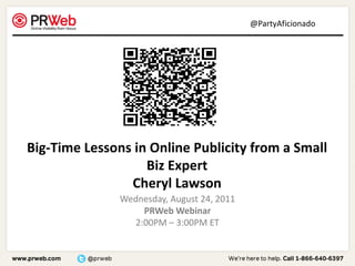 @PartyAficionado




Big-Time Lessons in Online Publicity from a Small
                   Biz Expert
                Cheryl Lawson
               Wednesday, August 24, 2011
                   PRWeb Webinar
                 2:00PM – 3:00PM ET
 