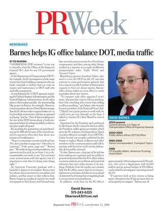 NEWSMAKER


Barnes helps IG office balance DOT, media traffic
BY TED MCKENNA                                         later served as press secretary for a New Jersey
“OVERSEEING THE overseers” is one way                  congressman, and then, among other things,
to describe what the Office of the Inspector           worked as a reporter at a couple of different
General (IG) does for any US government                transportation titles, Traffic World and
agency.                                                Transport Topics.
 At the Department of Transportation (DOT),             Bloomberg reporter Jonathan Salant, who
for example, the IG investigates a whole range         used to cover the DOT for the AP, says that
of activities, from building contractors who use       contrary to some government agencies that
faulty materials to airlines that cut costs on         force reporters to file Freedom of Information
repairs and maintenance to DOT staff who               requests to find out about reports, Barnes’
steal office equipment.                                office always makes an extra effort to notify
 As watchdog for the 12 DOT agencies, includ-          journalists about new reports.
ing the Federal Aviation Administration and the         “To compare with other agencies I won’t
Federal Highway Administration, the IG often           name, who just don’t want to tell you anything,
plays a role in major scandals - the notorious Big     here’s the watchdog who’s more than willing
Dig project in Boston, for example. However,           to tell you anything,” says Salant, who recently
communications director David Barnes stresses          became president of the National Press Club.
that the IG always seeks to appear balanced - to       “[David] was a great person to work with; he
be providing constructive criticism as opposed         could even get you through to the boss. I
to playing “gotcha.” Part of that is making sure       talked to [former IG] Ken Mead for a lot of         DAVID BARNES
the rest of the DOT knows about a forthcom-            stories.”
ing report before it’s released publicly, so that no    Appointed by the President and confirmed          2003-present
one gets caught off guard.                             by the Senate, the IG cannot be fired at will by   Comms director,U.S.Dept.of
                                                                                                          Transportation Office of Inspector General
 But avoiding the appearance of grandstand-            the President, unlike agency secretaries, which
ing can be difficult because of the natural reac-      gives the IG a degree of independence that is      2000-2003
tion by reporters when they hear about new             crucial to effective oversight. A new DOT IG,      Public affairs officer, DOT IG Office
instances of malfeasance.                              Calvin Scovel, was recently confirmed by the
 “I have to sometimes restrain myself and say,         Senate to replace Mead, so Barnes and other        1999-2000
‘No, don’t put that on page one!’ when they’re         members of the communications staff will be        Senior correspondent, Transport Topics
[panting], ‘Yeah, great, page one!’” Barnes            meeting with Scovel to work out his philoso-
says. “We make strong recommendations, and             phy about public outreach.                         1998
reporters tend to pick up on them. I try to de-         To date, Barnes says, a big part of his job has   VP of public affairs, American Trucking
                                                                                                          Association
sensationalize our work, to say, ‘Yes, we found        been making sure reporters and the public in
some serious issues with this agency, but it’s         general understand that the IG’s office makes
important to note that it is doing some things         recommendations on problems and potential          approximately 100 investigators and 250 audi-
right.’”                                               solutions, but can’t order anyone to do any-       tors, who cover a department with 60,000
 An American University graduate with a                thing. Publicity from the media can certainly      staffers and an annual budget of $58 billion,
bachelor’s degree in journalism, Barnes says           help the IG office ensure that its recommen-       can be aided by investigative reporting around
he’s always been interested in journalism and          dations are acted upon and also serves as a kind   the US.
politics, and his career to date reflects that.        of deterrent by showing that wrongdoing leads       “If reporters look at how money is being
Barnes began as a political reporter for small         to prosecutions and punishment.                    spent, oftentimes they’ll dig up issues that we
newspapers in New Jersey and Pennsylvania,              In addition, work done by the IG office’s         subsequently investigate,” Barnes says. ■

                                                                David Barnes
                                                                571-243-6315
                                                             Dbarnes431@cox.net

                                                  Reprinted from                  .com October 23, 2006
 