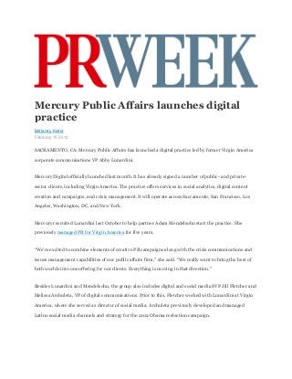 Mercury Public Affairs launches digital
practice
Brittaney Kiefer
February 15 2013


SACRAMENTO, CA: Mercury Public Affairs has launched a digital practice led by former Virgin America

corporate communications VP Abby Lunardini.


Mercury Digital officially launched last month. It has already signed a number of public- and private-

sector clients, including Virgin America. The practice offers services in social analytics, digital content

creation and campaigns, and crisis management. It will operate across Sacramento, San Francisco, Los

Angeles, Washington, DC, and New York.


Mercury recruited Lunardini last October to help partner Adam Mendelsohn start the practice. She

previously managed PR for Virgin America for five years.


“We're excited to combine elements of creative PR campaigns along with the crisis communications and

issues management capabilities of our public affairs firm,” she said. “We really want to bring the best of

both worlds into one offering for our clients. Everything is moving in that direction.”


Besides Lunardini and Mendelsohn, the group also includes digital and social media SVP Jill Fletcher and

Melissa Archuleta, VP of digital communications. Prior to this, Fletcher worked with Lunardini at Virgin

America, where she served as director of social media. Archuleta previously developed and managed

Latino social media channels and strategy for the 2012 Obama reelection campaign.
 