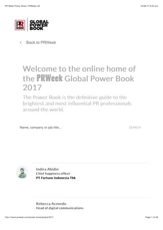 16/06/17 8:54 pmPR Week Power Book | PRWeek UK
Page 1 of 48http://www.prweek.com/power-book/global/2017
∠ Back to PRWeek
Indira AbidinIndira Abidin
Chief happiness ofﬁcerChief happiness ofﬁcer
PT Fortune Indonesia TbkPT Fortune Indonesia Tbk
Rebecca AcevedoRebecca Acevedo
Head of digital communicationsHead of digital communications
Welcome to the online home ofWelcome to the online home of
thethe PRWeekPRWeek Global Power BookGlobal Power Book
20172017
The Power Book is the deﬁnitive guide to theThe Power Book is the deﬁnitive guide to the
brightest and most inﬂuential PR professionalsbrightest and most inﬂuential PR professionals
around the world.around the world.
Name, company or job title… SEARCH
 