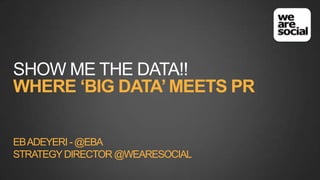 SHOW ME THE DATA!!
WHERE ‘BIG DATA’ MEETS PR
EB ADEYERI - @EBA
STRATEGY DIRECTOR @WEARESOCIAL

 