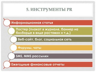5. ИНСТРУМЕНТЫ PR
Информационная статья
Постер (плакат в журнале, баннер на
билборде в виде растяжки и т.д.)
Веб-сайт, блог, социальная сеть

Форумы, чаты
SMS, MMS рассылки
Ежегодные финансовые отчеты

 