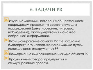 6. ЗАДАЧИ PR

Изучение мнений и поведения общественности
посредством проведения соответствующих
исследований (анкетирование, интервью,
наблюдение), аккумулирования и анализа
собранной информации,

Позиционирование объекта PR, т.е. создание

благоприятного и управляемого имиджа путем
использования инструментов PR,

Поддержание или повышение имиджа объекта PR,
Продвижение товара, предприятия и
стимулирование продаж,

 