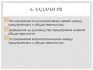 6. ЗАДАЧИ PR

Налаживание коммуникативных связей между
предприятием и общественностью,
Доведение до руководства предприятия мнений
общественности,
Установление взаимопонимания между
предприятием и общественностью.

 