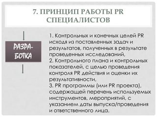 7. ПРИНЦИП РАБОТЫ PR
СПЕЦИАЛИСТОВ

РАЗРАБОТКА

1. Контрольных и конечных целей PR
исходя из поставленных задач и
результатов, полученных в результате
проведенных исследований,
2. Контрольного плана и контрольных
показателей, с целью проведения
контроля PR действия и оценки их
результативности,
3. PR программы (или PR проекта),
содержащей перечень используемых
инструментов, мероприятий, с
указанием даты выпуска/проведения
и ответственного лица.

 