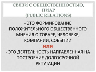 СВЯЗИ С ОБЩЕСТВЕННОСТЬЮ,
ПИАР
(PUBLIC RELATIONS)

- ЭТО ФОРМИРОВАНИЕ
ПОЛОЖИТЕЛЬНОГО ОБЩЕСТВЕННОГО
МНЕНИЯ О ТОВАРЕ, ЧЕЛОВЕКЕ,
КОМПАНИИ, СОБЫТИИ
или
- ЭТО ДЕЯТЕЛЬНОСТЬ НАПРАВЛЕННАЯ НА
ПОСТРОЕНИЕ ДОЛГОСРОЧНОЙ
РЕПУТАЦИИ

 