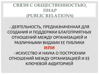 СВЯЗИ С ОБЩЕСТВЕННОСТЬЮ,
ПИАР
(PUBLIC RELATIONS)
- ДЕЯТЕЛЬНОСТЬ, ПРЕДНАЗНАЧЕННАЯ ДЛЯ
СОЗДАНИЯ И ПОДДЕРЖКИ БЛАГОПРИЯТНЫХ
ОТНОШЕНИЙ МЕЖДУ ОРГАНИЗАЦИЕЙ И
РАЗЛИЧНЫМИ ВИДАМИ ЕЕ ПУБЛИКИ
ИЛИ
- ИСКУССТВО И НАУКА О ПОСТРОЕНИИ
ОТНОШЕНИЙ МЕЖДУ ОРГАНИЗАЦИЕЙ И ЕЕ
КЛЮЧЕВОЙ АУДИТОРИЕЙ

 
