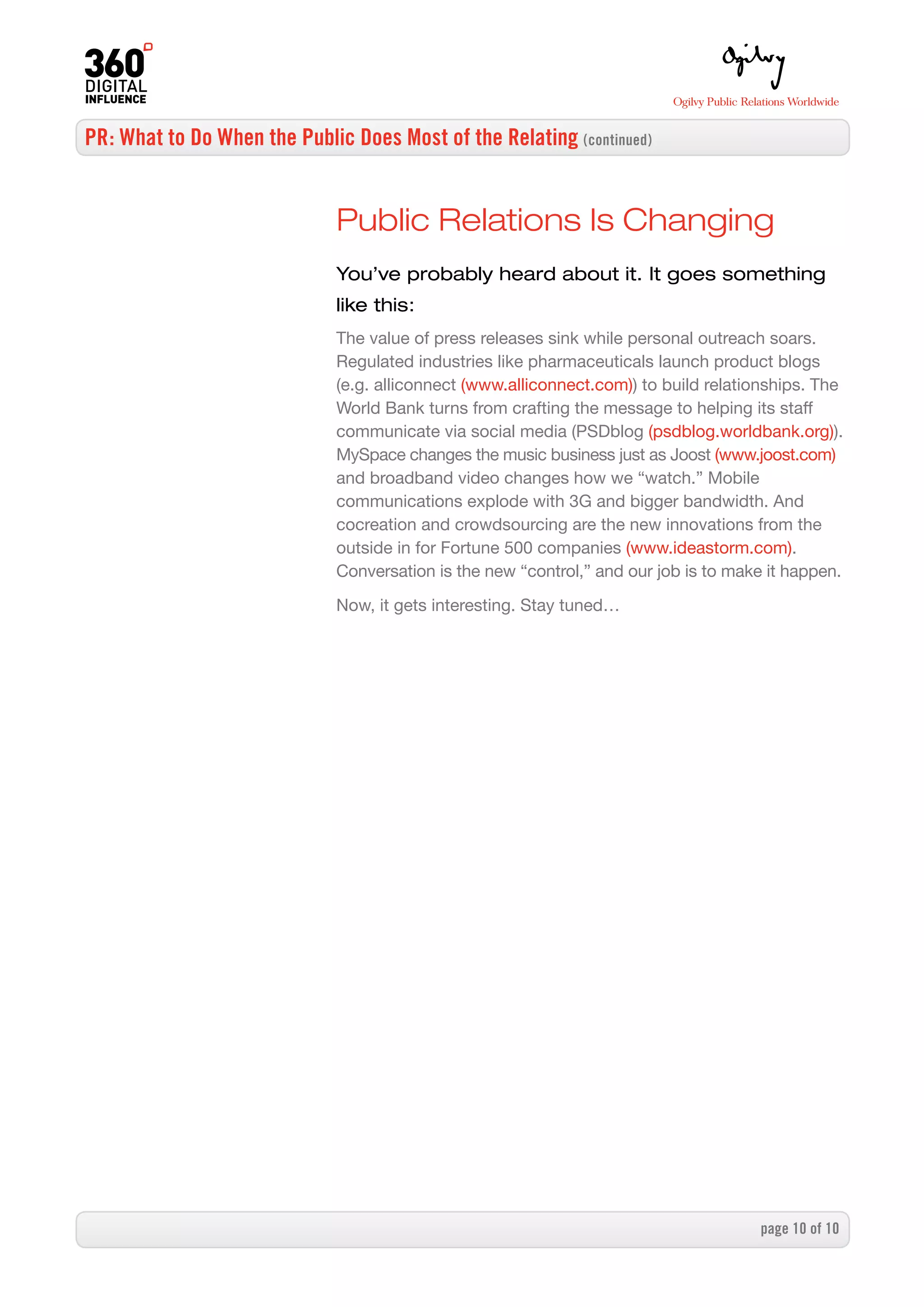 PR: What to Do When the Public Does Most of the Relating (continued)


                              Public Relations Is Changing
                              You’ve probably heard about it. It goes something
                              like this:
                              The value of press releases sink while personal outreach soars.
                              Regulated industries like pharmaceuticals launch product blogs
                              (e.g. alliconnect (www.alliconnect.com)) to build relationships. The
                              World Bank turns from crafting the message to helping its staff
                              communicate via social media (PSDblog (psdblog.worldbank.org)).
                              MySpace changes the music business just as Joost (www.joost.com)
                              and broadband video changes how we “watch.” Mobile
                              communications explode with 3G and bigger bandwidth. And
                              cocreation and crowdsourcing are the new innovations from the
                              outside in for Fortune 500 companies (www.ideastorm.com).
                              Conversation is the new “control,” and our job is to make it happen.

                              Now, it gets interesting. Stay tuned…




                                                                                      page 0 of 0
 