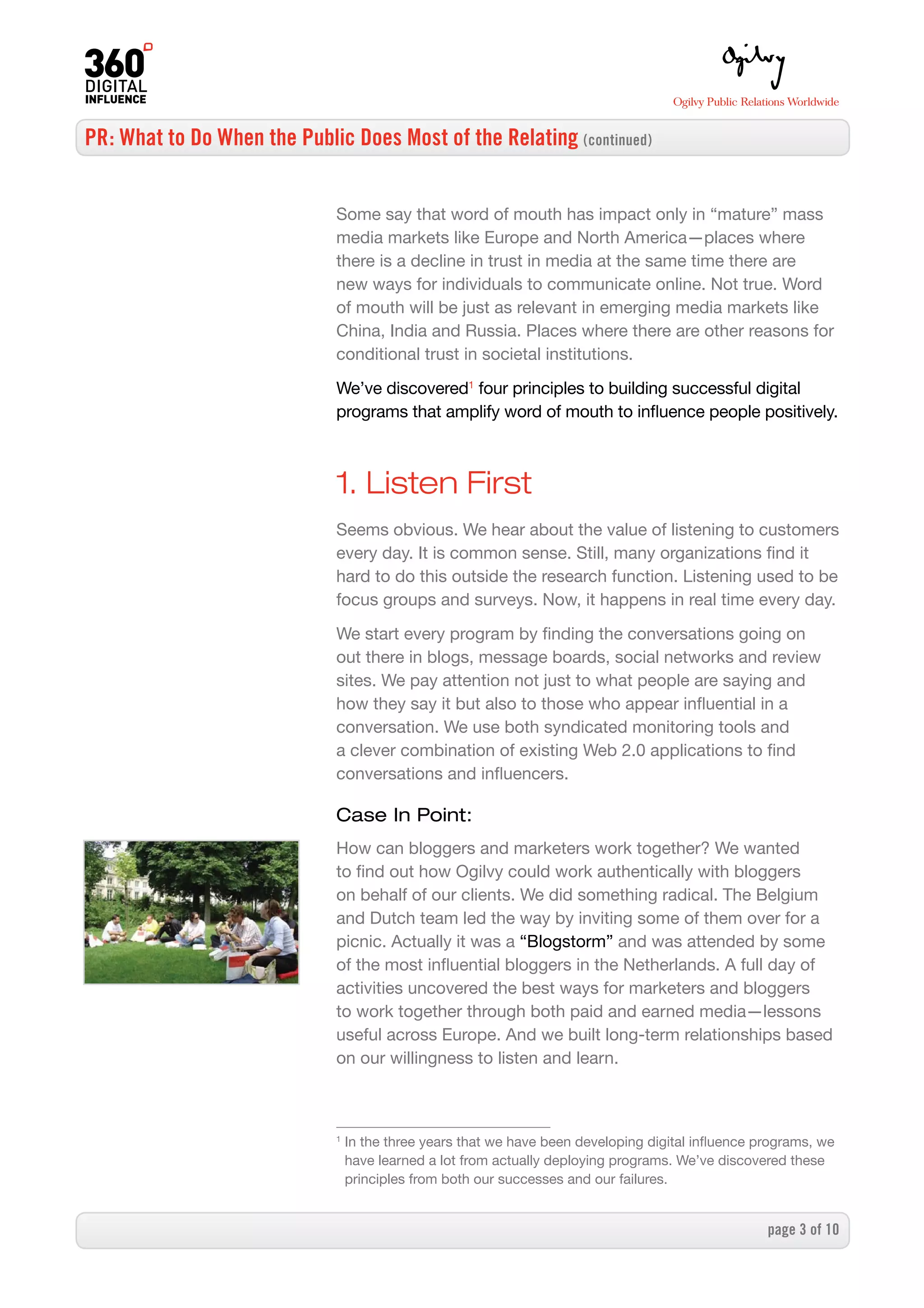 PR: What to Do When the Public Does Most of the Relating (continued)


                              Some say that word of mouth has impact only in “mature” mass
                              media markets like Europe and North America—places where
                              there is a decline in trust in media at the same time there are
                              new ways for individuals to communicate online. Not true. Word
                              of mouth will be just as relevant in emerging media markets like
                              China, India and Russia. Places where there are other reasons for
                              conditional trust in societal institutions.

                              We’ve discovered1 four principles to building successful digital
                              programs that amplify word of mouth to influence people positively.



                              1. Listen First
                              Seems obvious. We hear about the value of listening to customers
                              every day. It is common sense. Still, many organizations find it
                              hard to do this outside the research function. Listening used to be
                              focus groups and surveys. Now, it happens in real time every day.

                              We start every program by finding the conversations going on
                              out there in blogs, message boards, social networks and review
                              sites. We pay attention not just to what people are saying and
                              how they say it but also to those who appear influential in a
                              conversation. We use both syndicated monitoring tools and
                              a clever combination of existing Web 2.0 applications to find
                              conversations and influencers.

                              Case In Point:
                              How can bloggers and marketers work together? We wanted
                              to find out how Ogilvy could work authentically with bloggers
                              on behalf of our clients. We did something radical. The Belgium
                              and Dutch team led the way by inviting some of them over for a
                              picnic. Actually it was a “Blogstorm” and was attended by some
                              of the most influential bloggers in the Netherlands. A full day of
                              activities uncovered the best ways for marketers and bloggers
                              to work together through both paid and earned media—lessons
                              useful across Europe. And we built long-term relationships based
                              on our willingness to listen and learn.



                              1
                                  In the three years that we have been developing digital influence programs, we
                                  have learned a lot from actually deploying programs. We’ve discovered these
                                  principles from both our successes and our failures.


                                                                                                     page  of 0
 
