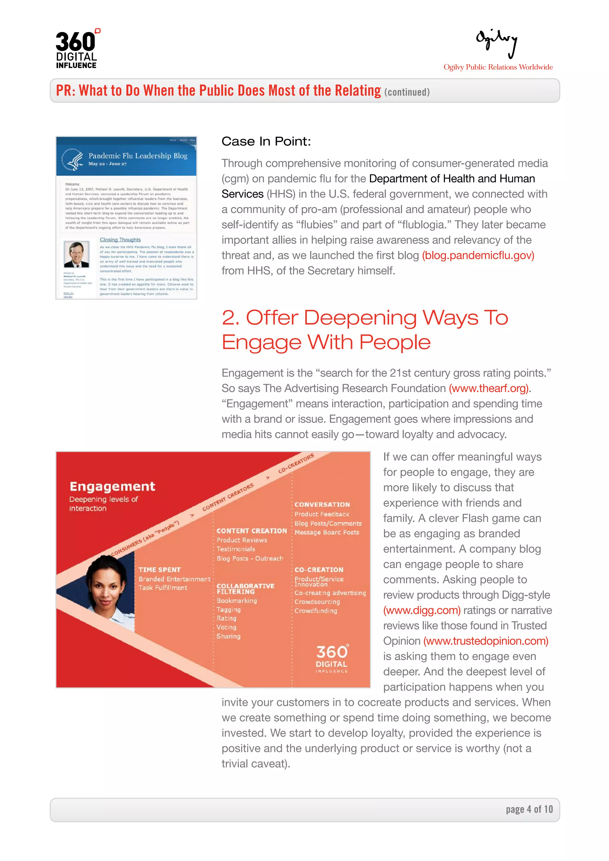 PR: What to Do When the Public Does Most of the Relating (continued)


                              Case In Point:
                              Through comprehensive monitoring of consumer-generated media
                              (cgm) on pandemic flu for the Department of Health and Human
                              Services (HHS) in the U.S. federal government, we connected with
                              a community of pro-am (professional and amateur) people who
                              self-identify as “flubies” and part of “flublogia.” They later became
                              important allies in helping raise awareness and relevancy of the
                              threat and, as we launched the first blog (blog.pandemicflu.gov)
                              from HHS, of the Secretary himself.



                              2. Offer Deepening Ways To
                              Engage With People
                              Engagement is the “search for the 21st century gross rating points.”
                              So says The Advertising Research Foundation (www.thearf.org).
                              “Engagement” means interaction, participation and spending time
                              with a brand or issue. Engagement goes where impressions and
                              media hits cannot easily go—toward loyalty and advocacy.

                                                               If we can offer meaningful ways
                                                               for people to engage, they are
                                                               more likely to discuss that
                                                               experience with friends and
                                                               family. A clever Flash game can
                                                               be as engaging as branded
                                                               entertainment. A company blog
                                                               can engage people to share
                                                               comments. Asking people to
                                                               review products through Digg-style
                                                               (www.digg.com) ratings or narrative
                                                               reviews like those found in Trusted
                                                               Opinion (www.trustedopinion.com)
                                                               is asking them to engage even
                                                               deeper. And the deepest level of
                                                               participation happens when you
                              invite your customers in to cocreate products and services. When
                              we create something or spend time doing something, we become
                              invested. We start to develop loyalty, provided the experience is
                              positive and the underlying product or service is worthy (not a
                              trivial caveat).



                                                                                          page  of 0
 