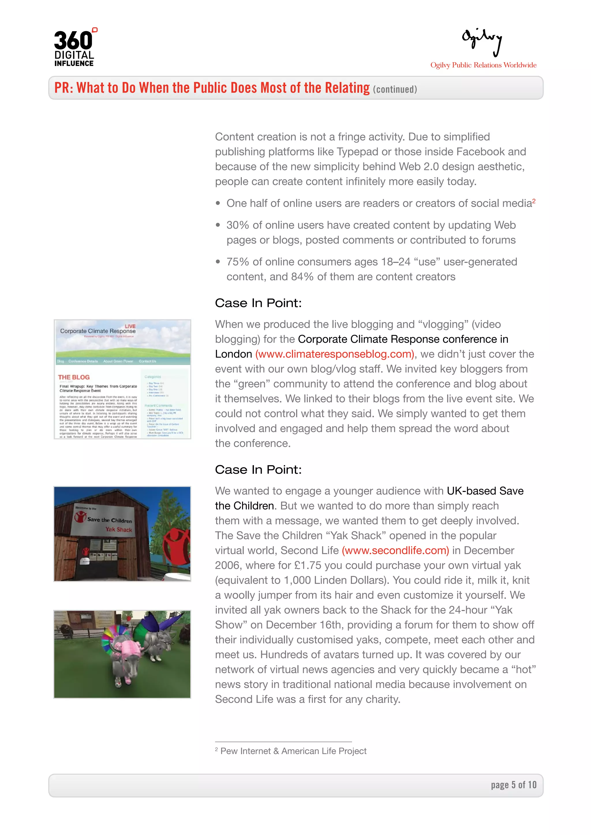 PR: What to Do When the Public Does Most of the Relating (continued)


                              Content creation is not a fringe activity. Due to simplified
                              publishing platforms like Typepad or those inside Facebook and
                              because of the new simplicity behind Web 2.0 design aesthetic,
                              people can create content infinitely more easily today.

                              • One half of online users are readers or creators of social media2

                              • 30% of online users have created content by updating Web
                                pages or blogs, posted comments or contributed to forums

                              • 75% of online consumers ages 18–24 “use” user-generated
                                content, and 84% of them are content creators

                              Case In Point:
                              When we produced the live blogging and “vlogging” (video
                              blogging) for the Corporate Climate Response conference in
                              London (www.climateresponseblog.com), we didn’t just cover the
                              event with our own blog/vlog staff. We invited key bloggers from
                              the “green” community to attend the conference and blog about
                              it themselves. We linked to their blogs from the live event site. We
                              could not control what they said. We simply wanted to get them
                              involved and engaged and help them spread the word about
                              the conference.

                              Case In Point:
                              We wanted to engage a younger audience with UK-based Save
                              the Children. But we wanted to do more than simply reach
                              them with a message, we wanted them to get deeply involved.
                              The Save the Children “Yak Shack” opened in the popular
                              virtual world, Second Life (www.secondlife.com) in December
                              2006, where for £1.75 you could purchase your own virtual yak
                              (equivalent to 1,000 Linden Dollars). You could ride it, milk it, knit
                              a woolly jumper from its hair and even customize it yourself. We
                              invited all yak owners back to the Shack for the 24-hour “Yak
                              Show” on December 16th, providing a forum for them to show off
                              their individually customised yaks, compete, meet each other and
                              meet us. Hundreds of avatars turned up. It was covered by our
                              network of virtual news agencies and very quickly became a “hot”
                              news story in traditional national media because involvement on
                              Second Life was a first for any charity.



                              2
                                  Pew Internet  American Life Project


                                                                                          page  of 0
 