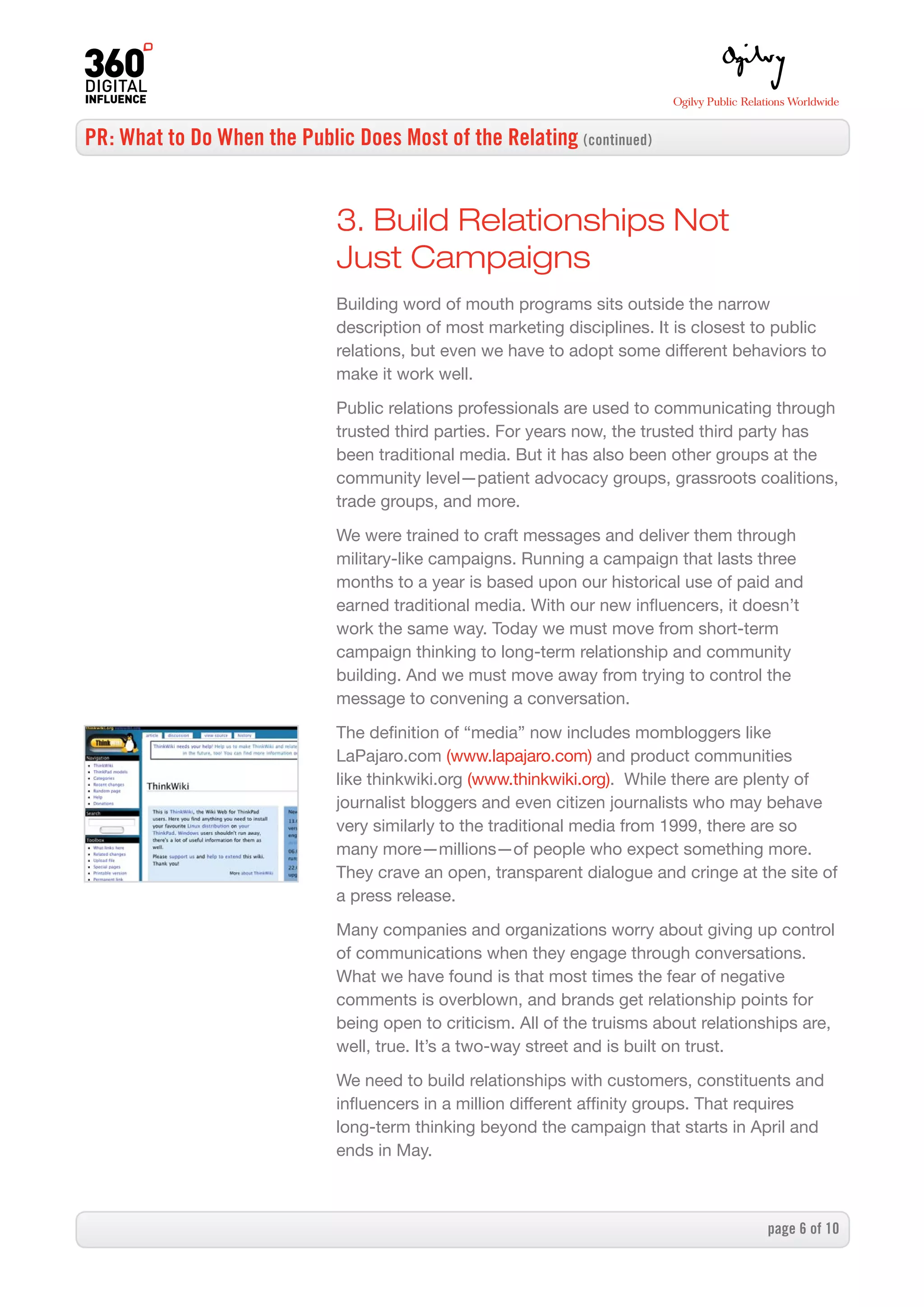 PR: What to Do When the Public Does Most of the Relating (continued)


                              3. Build Relationships Not
                              Just Campaigns
                              Building word of mouth programs sits outside the narrow
                              description of most marketing disciplines. It is closest to public
                              relations, but even we have to adopt some different behaviors to
                              make it work well.

                              Public relations professionals are used to communicating through
                              trusted third parties. For years now, the trusted third party has
                              been traditional media. But it has also been other groups at the
                              community level—patient advocacy groups, grassroots coalitions,
                              trade groups, and more.
                              We were trained to craft messages and deliver them through
                              military-like campaigns. Running a campaign that lasts three
                              months to a year is based upon our historical use of paid and
                              earned traditional media. With our new influencers, it doesn’t
                              work the same way. Today we must move from short-term
                              campaign thinking to long-term relationship and community
                              building. And we must move away from trying to control the
                              message to convening a conversation.

                              The definition of “media” now includes mombloggers like
                              LaPajaro.com (www.lapajaro.com) and product communities
                              like thinkwiki.org (www.thinkwiki.org). While there are plenty of
                              journalist bloggers and even citizen journalists who may behave
                              very similarly to the traditional media from 1999, there are so
                              many more—millions—of people who expect something more.
                              They crave an open, transparent dialogue and cringe at the site of
                              a press release.

                              Many companies and organizations worry about giving up control
                              of communications when they engage through conversations.
                              What we have found is that most times the fear of negative
                              comments is overblown, and brands get relationship points for
                              being open to criticism. All of the truisms about relationships are,
                              well, true. It’s a two-way street and is built on trust.

                              We need to build relationships with customers, constituents and
                              influencers in a million different affinity groups. That requires
                              long-term thinking beyond the campaign that starts in April and
                              ends in May.



                                                                                        page  of 0
 