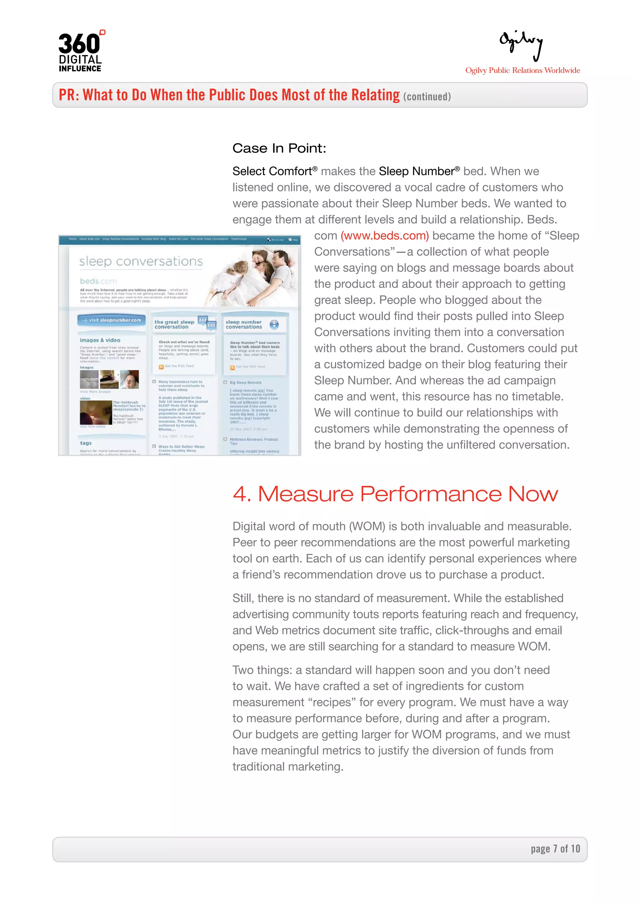 PR: What to Do When the Public Does Most of the Relating (continued)


                              Case In Point:
                              Select Comfort® makes the Sleep Number® bed. When we
                              listened online, we discovered a vocal cadre of customers who
                              were passionate about their Sleep Number beds. We wanted to
                              engage them at different levels and build a relationship. Beds.
                                               com (www.beds.com) became the home of “Sleep
                                               Conversations”—a collection of what people
                                               were saying on blogs and message boards about
                                               the product and about their approach to getting
                                               great sleep. People who blogged about the
                                               product would find their posts pulled into Sleep
                                               Conversations inviting them into a conversation
                                               with others about the brand. Customers could put
                                               a customized badge on their blog featuring their
                                               Sleep Number. And whereas the ad campaign
                                               came and went, this resource has no timetable.
                                               We will continue to build our relationships with
                                               customers while demonstrating the openness of
                                               the brand by hosting the unfiltered conversation.



                              4. Measure Performance Now
                              Digital word of mouth (WOM) is both invaluable and measurable.
                              Peer to peer recommendations are the most powerful marketing
                              tool on earth. Each of us can identify personal experiences where
                              a friend’s recommendation drove us to purchase a product.

                              Still, there is no standard of measurement. While the established
                              advertising community touts reports featuring reach and frequency,
                              and Web metrics document site traffic, click-throughs and email
                              opens, we are still searching for a standard to measure WOM.

                              Two things: a standard will happen soon and you don’t need
                              to wait. We have crafted a set of ingredients for custom
                              measurement “recipes” for every program. We must have a way
                              to measure performance before, during and after a program.
                              Our budgets are getting larger for WOM programs, and we must
                              have meaningful metrics to justify the diversion of funds from
                              traditional marketing.




                                                                                      page  of 0
 