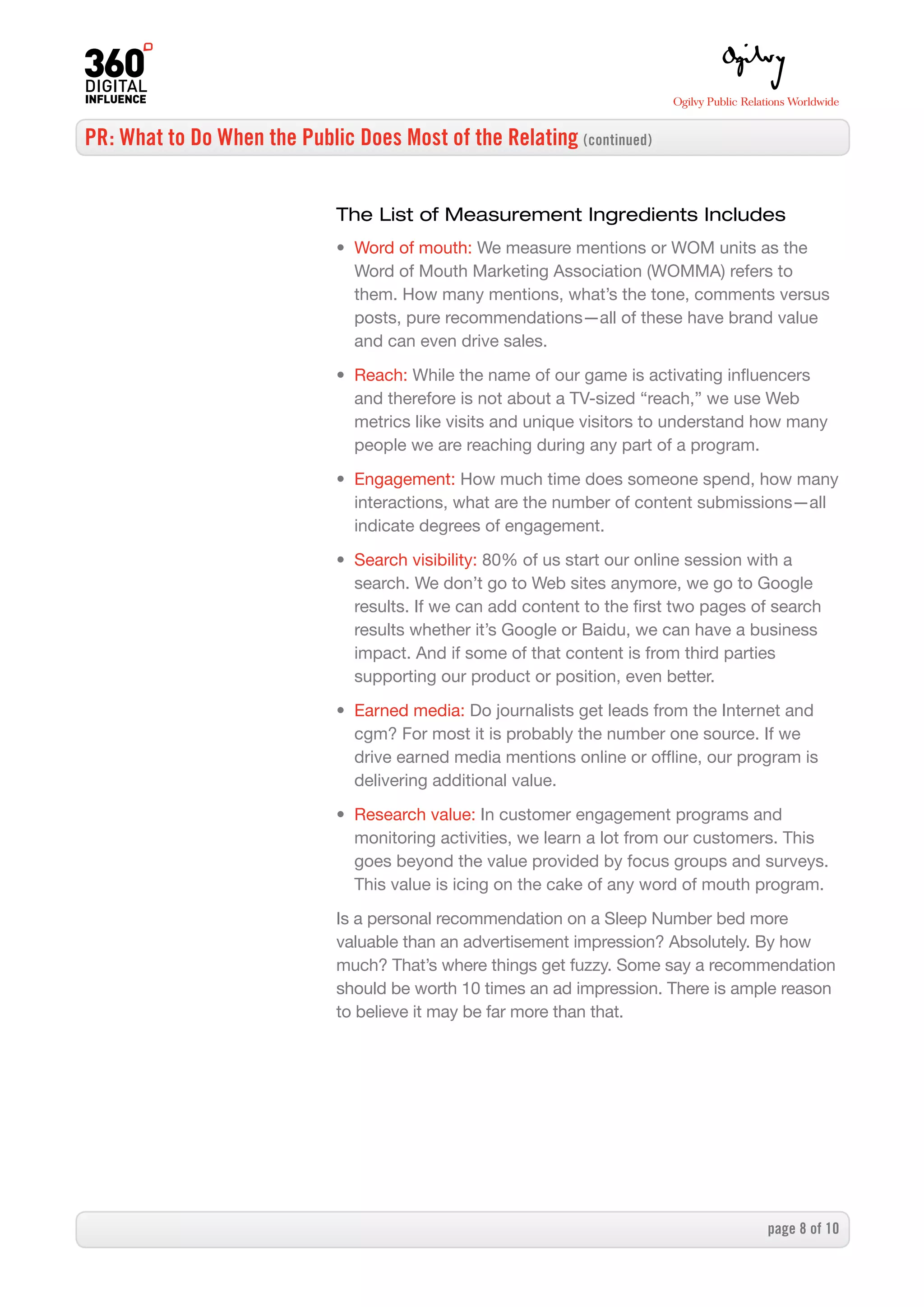 PR: What to Do When the Public Does Most of the Relating (continued)


                              The List of Measurement Ingredients Includes
                              • Word of mouth: We measure mentions or WOM units as the
                                Word of Mouth Marketing Association (WOMMA) refers to
                                them. How many mentions, what’s the tone, comments versus
                                posts, pure recommendations—all of these have brand value
                                and can even drive sales.

                              • Reach: While the name of our game is activating influencers
                                and therefore is not about a TV-sized “reach,” we use Web
                                metrics like visits and unique visitors to understand how many
                                people we are reaching during any part of a program.

                              • Engagement: How much time does someone spend, how many
                                interactions, what are the number of content submissions—all
                                indicate degrees of engagement.

                              • Search visibility: 80% of us start our online session with a
                                search. We don’t go to Web sites anymore, we go to Google
                                results. If we can add content to the first two pages of search
                                results whether it’s Google or Baidu, we can have a business
                                impact. And if some of that content is from third parties
                                supporting our product or position, even better.

                              • Earned media: Do journalists get leads from the Internet and
                                cgm? For most it is probably the number one source. If we
                                drive earned media mentions online or offline, our program is
                                delivering additional value.

                              • Research value: In customer engagement programs and
                                monitoring activities, we learn a lot from our customers. This
                                goes beyond the value provided by focus groups and surveys.
                                This value is icing on the cake of any word of mouth program.

                              Is a personal recommendation on a Sleep Number bed more
                              valuable than an advertisement impression? Absolutely. By how
                              much? That’s where things get fuzzy. Some say a recommendation
                              should be worth 10 times an ad impression. There is ample reason
                              to believe it may be far more than that.




                                                                                       page  of 0
 