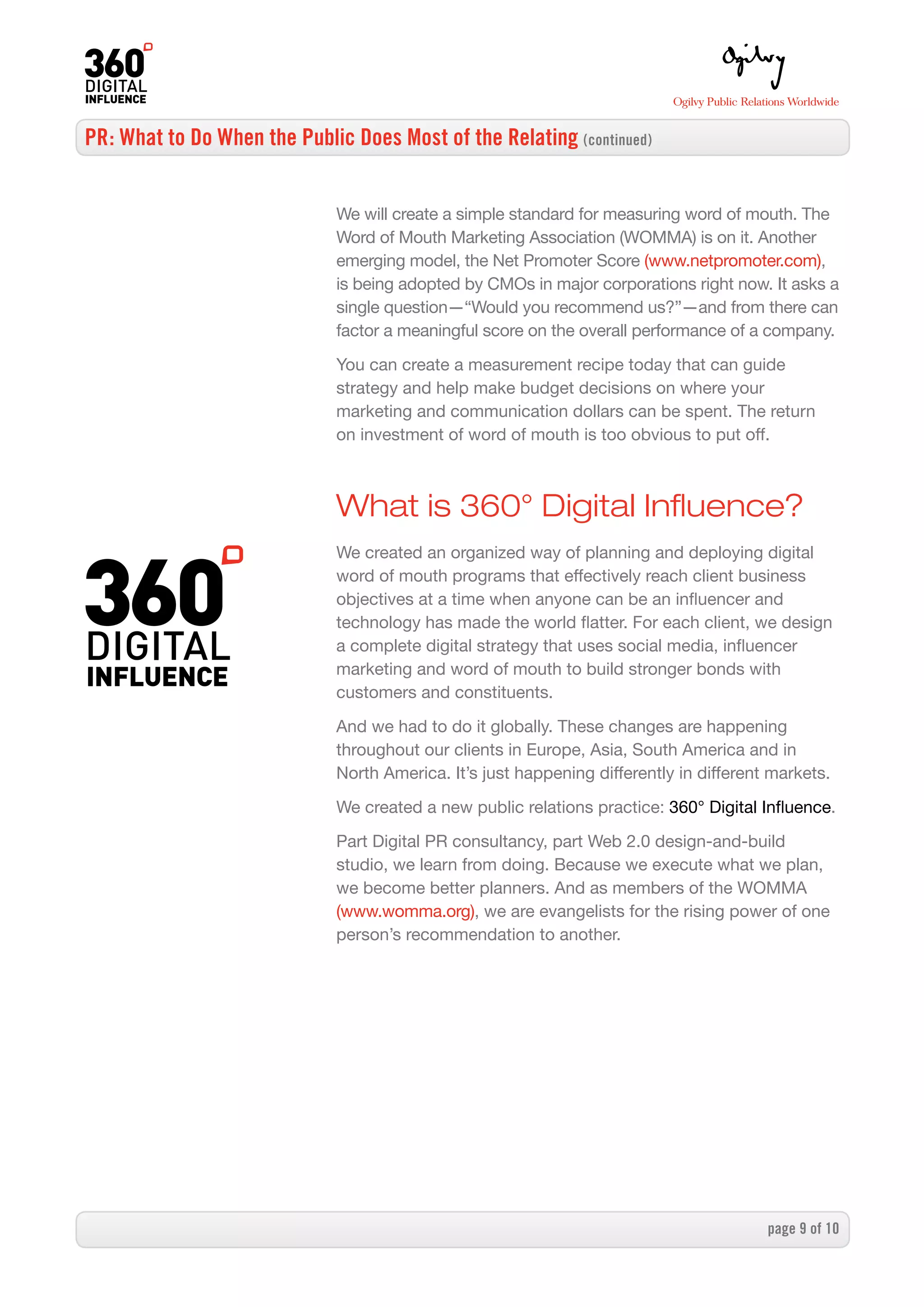 PR: What to Do When the Public Does Most of the Relating (continued)


                              We will create a simple standard for measuring word of mouth. The
                              Word of Mouth Marketing Association (WOMMA) is on it. Another
                              emerging model, the Net Promoter Score (www.netpromoter.com),
                              is being adopted by CMOs in major corporations right now. It asks a
                              single question—“Would you recommend us?”—and from there can
                              factor a meaningful score on the overall performance of a company.

                              You can create a measurement recipe today that can guide
                              strategy and help make budget decisions on where your
                              marketing and communication dollars can be spent. The return
                              on investment of word of mouth is too obvious to put off.



                              What is 360° Digital Influence?
                              We created an organized way of planning and deploying digital
                              word of mouth programs that effectively reach client business
                              objectives at a time when anyone can be an influencer and
                              technology has made the world flatter. For each client, we design
                              a complete digital strategy that uses social media, influencer
                              marketing and word of mouth to build stronger bonds with
                              customers and constituents.

                              And we had to do it globally. These changes are happening
                              throughout our clients in Europe, Asia, South America and in
                              North America. It’s just happening differently in different markets.
                              We created a new public relations practice: 360° Digital Influence.

                              Part Digital PR consultancy, part Web 2.0 design-and-build
                              studio, we learn from doing. Because we execute what we plan,
                              we become better planners. And as members of the WOMMA
                              (www.womma.org), we are evangelists for the rising power of one
                              person’s recommendation to another.




                                                                                         page  of 0
 