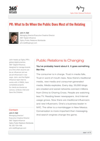 PR: What to Do When the Public Does Most of the Relating

              John H. Bell
              Managing Director/Executive Creative Director
              360° Digital Influence
              Ogilvy Public Relations Worldwide
              john.bell@ogilvypr.com




John heads up Ogilvy PR’s
global digital practice,
                                    Public Relations Is Changing
360° Digital Influence,
designed to manage brands
                                    You’ve probably heard about it. It goes something
at a time when anyone can           like this:
be an influencer and we
are all influenced in new           The consumer is in charge. Trust in media falls.
ways. John, and the Digital         Trust in word of mouth rises. Now there’s traditional
Influence team that he
works with in EMEA, have            media, new media and consumer-generated
completed projects                  media. Media explodes. Every day, 50,000 blogs
for clients as diverse as
Lenovo, Unilever, Intel and         are created and social networks connect millions
Save the Children.                  from China to Charing Cross. People are watching
                                    less TV. Reading fewer newspapers. And Internet
                                    usage grows. Now there are traditional influencers
                                    and new influencers. One’s a business leader in
                                    NYC. The other is a momblogger in New Mexico.
Contact:
                                    Conversation is more important than messaging.
John H. Bell
Managing Director/                  And search engines change the game.
Executive Creative Director
360° Digital Influence
Ogilvy Public Relations Worldwide
Tel: 202 729 4166
john.bell@ogilvypr.com

                                                                                 page  of 0
 