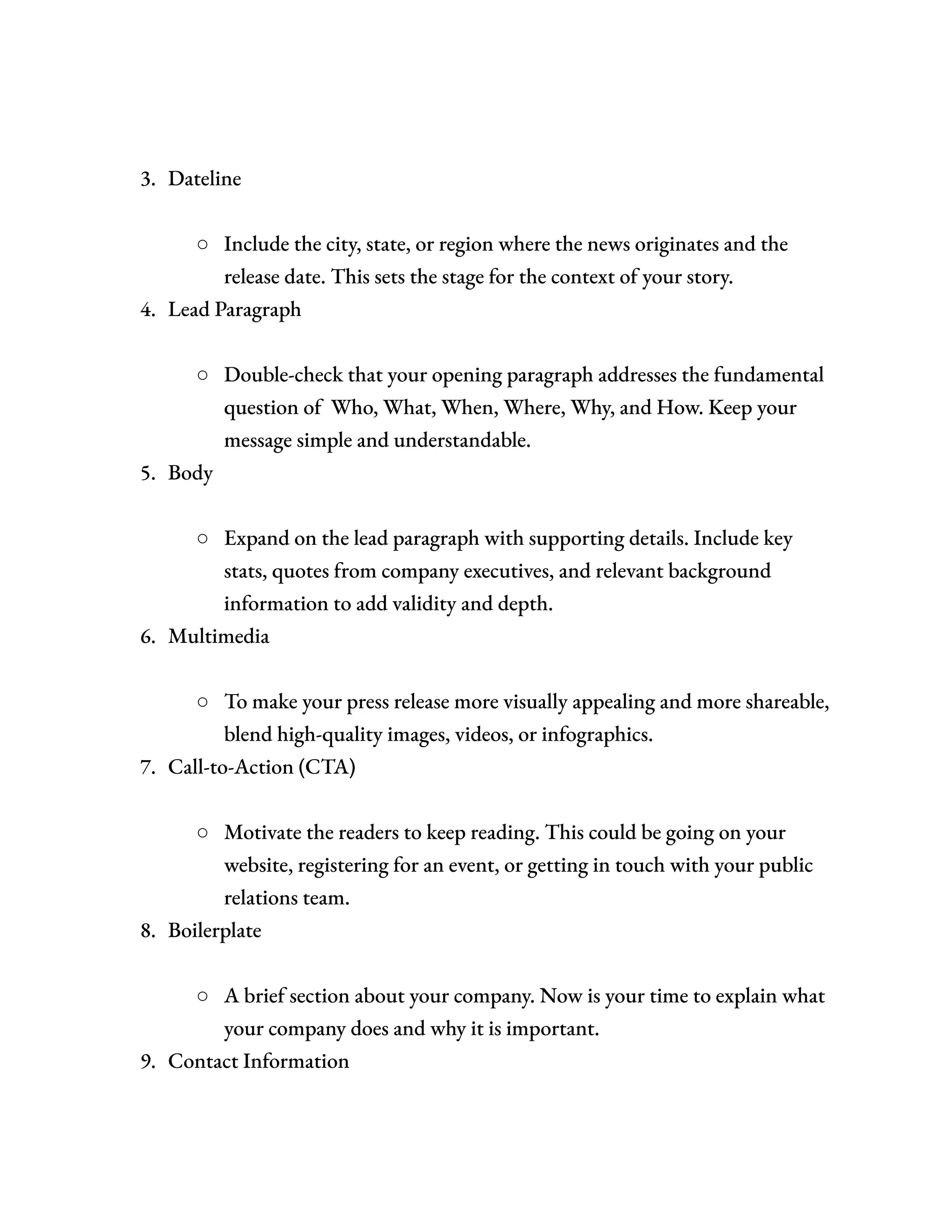 3.​ Dateline​
○​ Include the city, state, or region where the news originates and the
release date. This sets the stage for the context of your story.
4.​ Lead Paragraph​
○​ Double-check that your opening paragraph addresses the fundamental
question of Who, What, When, Where, Why, and How. Keep your
message simple and understandable.
5.​ Body​
○​ Expand on the lead paragraph with supporting details. Include key
stats, quotes from company executives, and relevant background
information to add validity and depth.
6.​ Multimedia​
○​ To make your press release more visually appealing and more shareable,
blend high-quality images, videos, or infographics.
7.​ Call-to-Action (CTA)​
○​ Motivate the readers to keep reading. This could be going on your
website, registering for an event, or getting in touch with your public
relations team.
8.​ Boilerplate​
○​ A brief section about your company. Now is your time to explain what
your company does and why it is important.
9.​ Contact Information​
 