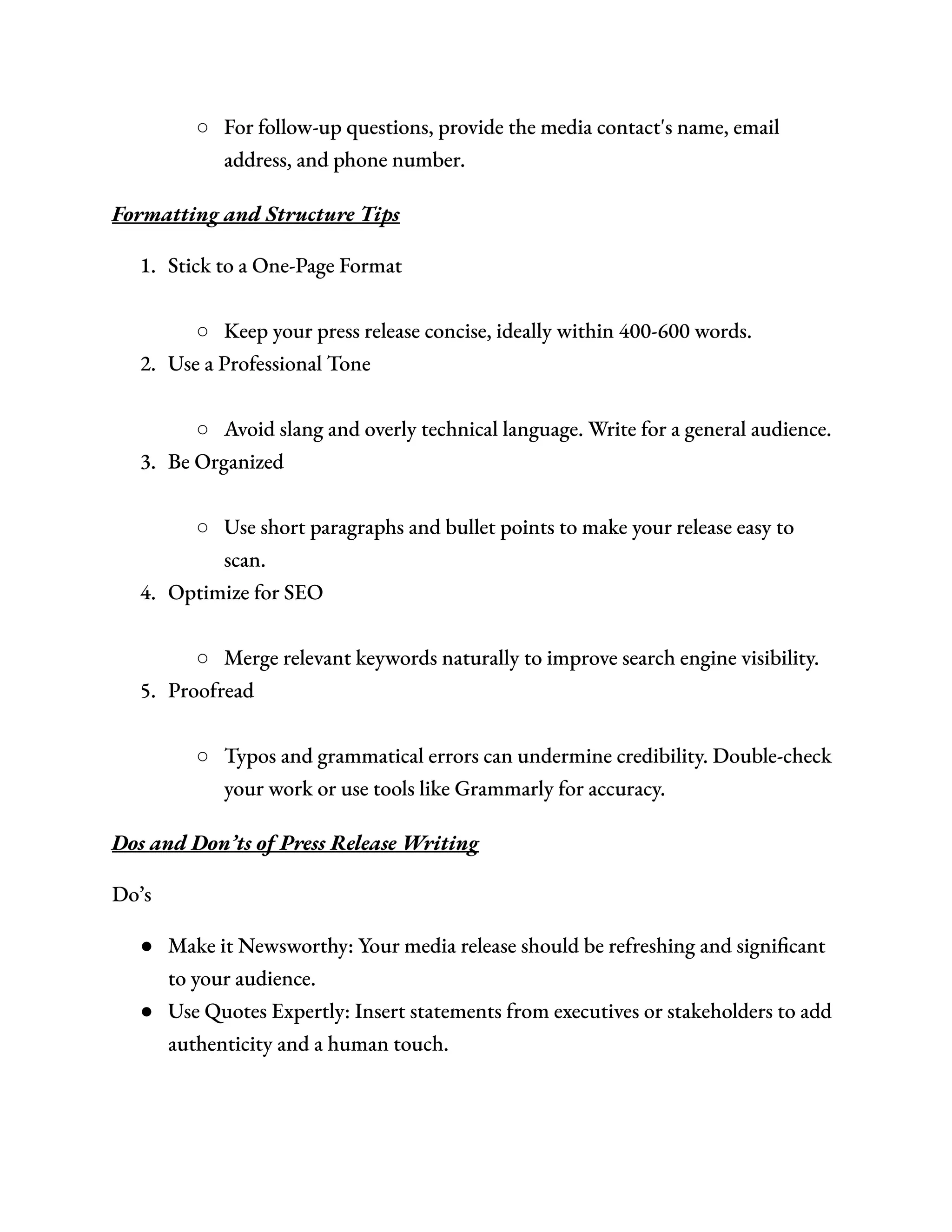 ○​ For follow-up questions, provide the media contact's name, email
address, and phone number.
Formatting and Structure Tips
1.​ Stick to a One-Page Format​
○​ Keep your press release concise, ideally within 400-600 words.
2.​ Use a Professional Tone​
○​ Avoid slang and overly technical language. Write for a general audience.
3.​ Be Organized​
○​ Use short paragraphs and bullet points to make your release easy to
scan.
4.​ Optimize for SEO​
○​ Merge relevant keywords naturally to improve search engine visibility.
5.​ Proofread​
○​ Typos and grammatical errors can undermine credibility. Double-check
your work or use tools like Grammarly for accuracy.
Dos and Don’ts of Press Release Writing
Do’s
●​ Make it Newsworthy: Your media release should be refreshing and significant
to your audience.
●​ Use Quotes Expertly: Insert statements from executives or stakeholders to add
authenticity and a human touch.
 