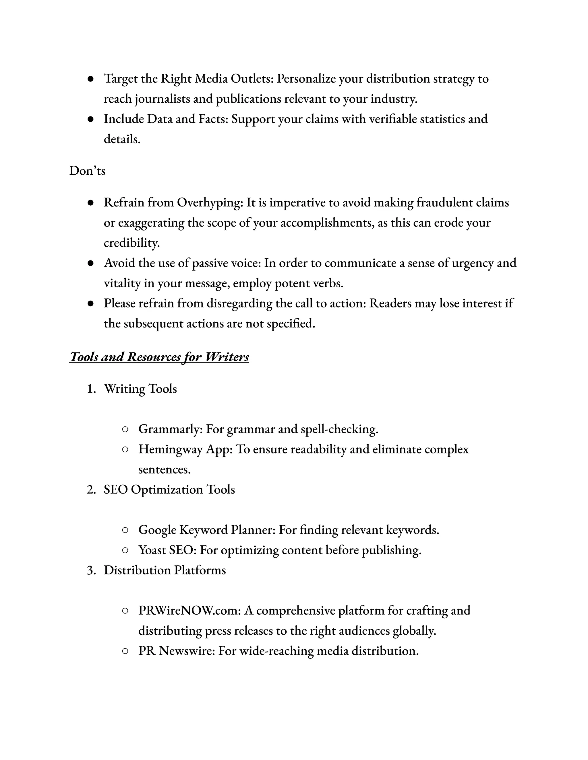 ●​ Target the Right Media Outlets: Personalize your distribution strategy to
reach journalists and publications relevant to your industry.
●​ Include Data and Facts: Support your claims with verifiable statistics and
details.
Don’ts
●​ Refrain from Overhyping: It is imperative to avoid making fraudulent claims
or exaggerating the scope of your accomplishments, as this can erode your
credibility.
●​ Avoid the use of passive voice: In order to communicate a sense of urgency and
vitality in your message, employ potent verbs.
●​ Please refrain from disregarding the call to action: Readers may lose interest if
the subsequent actions are not specified.
Tools and Resources for Writers
1.​ Writing Tools​
○​ Grammarly: For grammar and spell-checking.
○​ Hemingway App: To ensure readability and eliminate complex
sentences.
2.​ SEO Optimization Tools​
○​ Google Keyword Planner: For finding relevant keywords.
○​ Yoast SEO: For optimizing content before publishing.
3.​ Distribution Platforms​
○​ PRWireNOW.com: A comprehensive platform for crafting and
distributing press releases to the right audiences globally.
○​ PR Newswire: For wide-reaching media distribution.
 