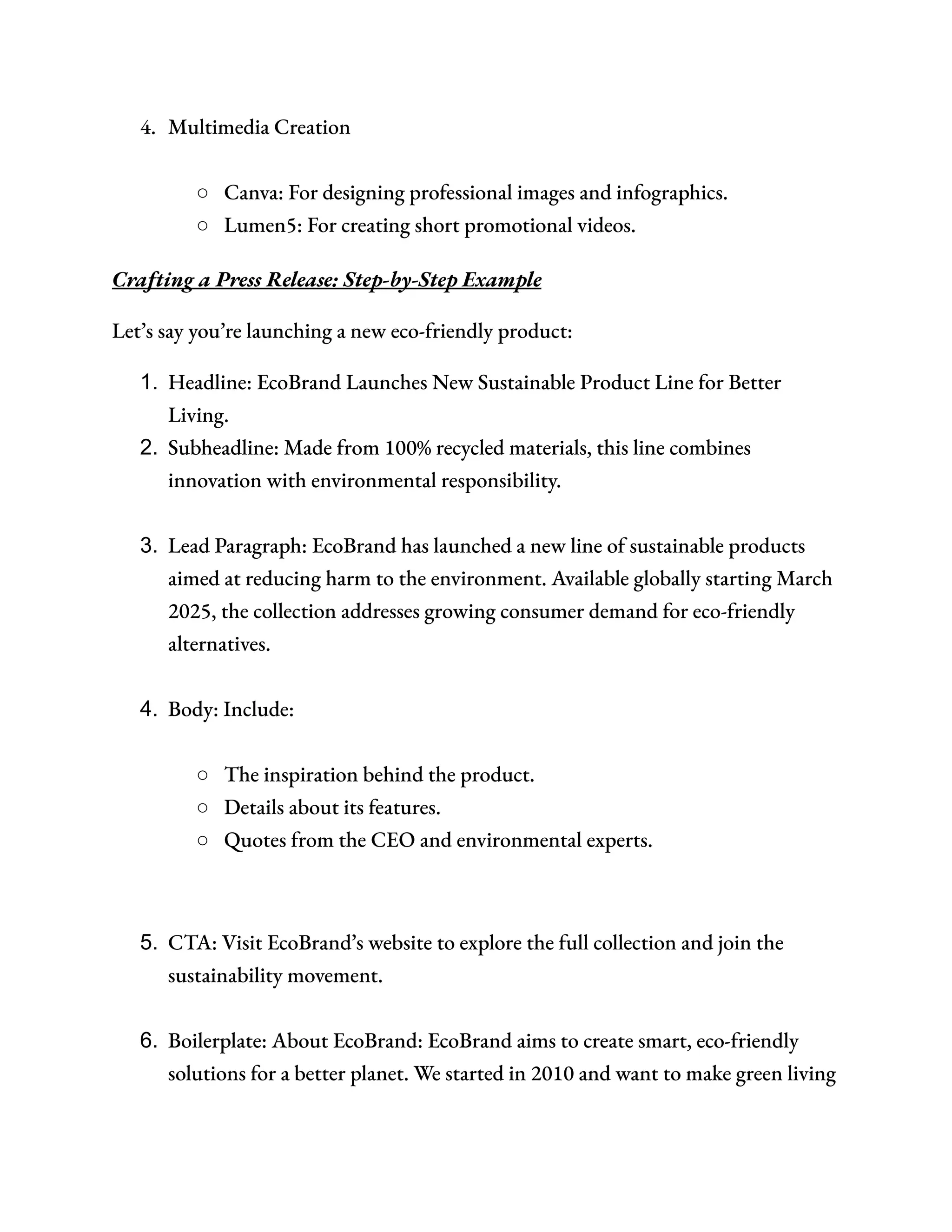 4.​ Multimedia Creation​
○​ Canva: For designing professional images and infographics.
○​ Lumen5: For creating short promotional videos.
Crafting a Press Release: Step-by-Step Example
Let’s say you’re launching a new eco-friendly product:
1.​ Headline: EcoBrand Launches New Sustainable Product Line for Better
Living.
2.​ Subheadline: Made from 100% recycled materials, this line combines
innovation with environmental responsibility.​
3.​ Lead Paragraph: EcoBrand has launched a new line of sustainable products
aimed at reducing harm to the environment. Available globally starting March
2025, the collection addresses growing consumer demand for eco-friendly
alternatives.​
4.​ Body: Include:​
○​ The inspiration behind the product.
○​ Details about its features.
○​ Quotes from the CEO and environmental experts.
5.​ CTA: Visit EcoBrand’s website to explore the full collection and join the
sustainability movement.​
6.​ Boilerplate: About EcoBrand: EcoBrand aims to create smart, eco-friendly
solutions for a better planet. We started in 2010 and want to make green living
 