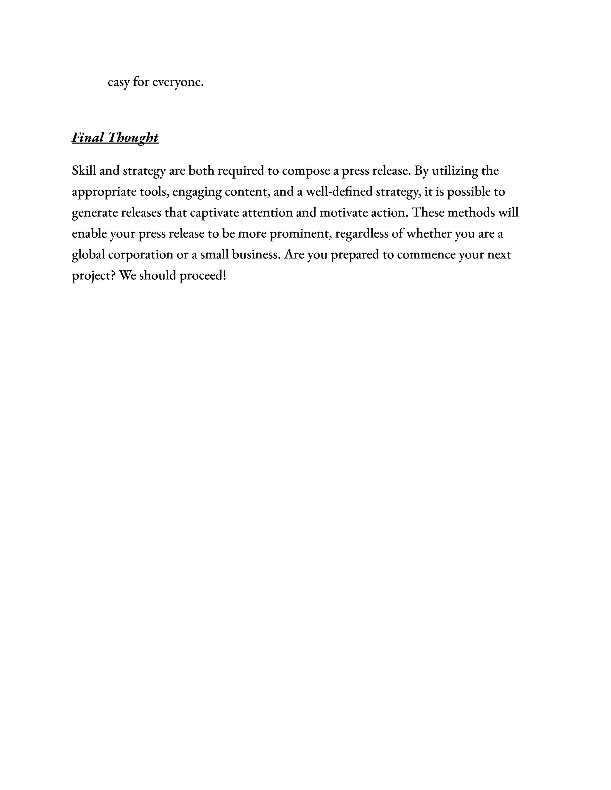 easy for everyone.​
Final Thought
Skill and strategy are both required to compose a press release. By utilizing the
appropriate tools, engaging content, and a well-defined strategy, it is possible to
generate releases that captivate attention and motivate action. These methods will
enable your press release to be more prominent, regardless of whether you are a
global corporation or a small business. Are you prepared to commence your next
project? We should proceed!
 