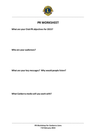 -----------------------------------------------------------------------------------------------------------------------
-----------------------------------------------------------------------------------------------------------------------
PR Workshop for Canberra Lions
7-8 February 2015
PR WORKSHEET
What are your Club PR objectives for 2015?
Who are your audiences?
What are your key messages? Why would people listen?
What Canberra media will you work with?
 